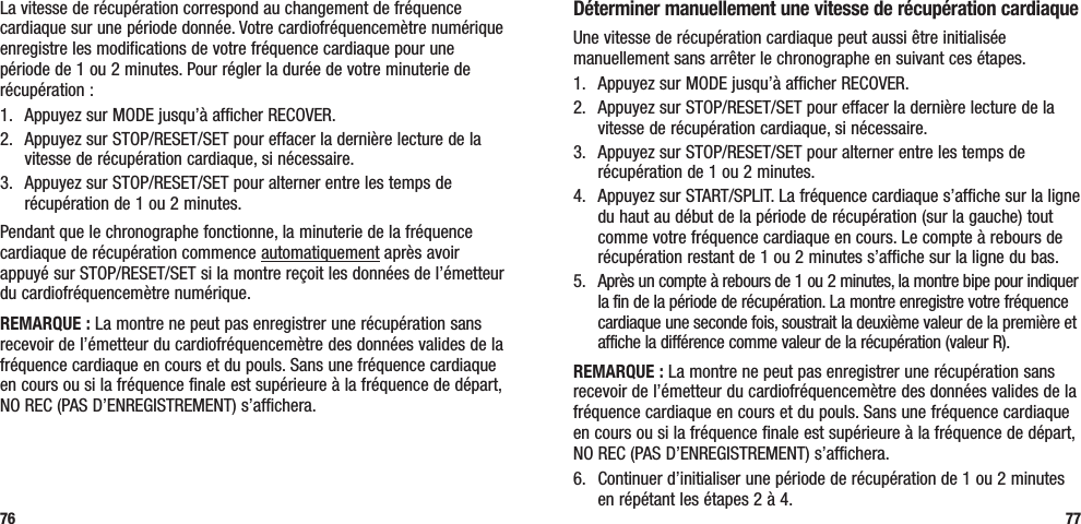 77La vitesse de récupération correspond au changement de fréquence cardiaque sur une période donnée. Votre cardiofréquencemètre numérique enregistre les modifications de votre fréquence cardiaque pour une période de 1 ou 2 minutes. Pour régler la durée de votre minuterie de récupération :1.  Appuyez sur MODE jusqu’à afficher RECOVER.2.  Appuyez sur STOP/RESET/SET pour effacer la dernière lecture de la vitesse de récupération cardiaque, si nécessaire.3.  Appuyez sur STOP/RESET/SET pour alterner entre les temps de récupération de 1 ou 2 minutes.Pendant que le chronographe fonctionne, la minuterie de la fréquence cardiaque de récupération commence automatiquement après avoir appuyé sur STOP/RESET/SET si la montre reçoit les données de l’émetteur du cardiofréquencemètre numérique. REMARQUE : La montre ne peut pas enregistrer une récupération sans recevoir de l’émetteur du cardiofréquencemètre des données valides de la fréquence cardiaque en cours et du pouls. Sans une fréquence cardiaque en cours ou si la fréquence finale est supérieure à la fréquence de départ, NO REC (PAS D’ENREGISTREMENT) s’affichera.76Déterminer manuellement une vitesse de récupération cardiaqueUne vitesse de récupération cardiaque peut aussi être initialisée manuellement sans arrêter le chronographe en suivant ces étapes.1.  Appuyez sur MODE jusqu’à afficher RECOVER.2.  Appuyez sur STOP/RESET/SET pour effacer la dernière lecture de la vitesse de récupération cardiaque, si nécessaire.3.  Appuyez sur STOP/RESET/SET pour alterner entre les temps de récupération de 1 ou 2 minutes.4.  Appuyez sur START/SPLIT. La fréquence cardiaque s’affiche sur la ligne du haut au début de la période de récupération (sur la gauche) tout comme votre fréquence cardiaque en cours. Le compte à rebours de récupération restant de 1 ou 2 minutes s’affiche sur la ligne du bas.5.  Après un compte à rebours de 1 ou 2 minutes, la montre bipe pour indiquer la fin de la période de récupération. La montre enregistre votre fréquence cardiaque une seconde fois, soustrait la deuxième valeur de la première et affiche la différence comme valeur de la récupération (valeur R).REMARQUE : La montre ne peut pas enregistrer une récupération sans recevoir de l’émetteur du cardiofréquencemètre des données valides de la fréquence cardiaque en cours et du pouls. Sans une fréquence cardiaque en cours ou si la fréquence finale est supérieure à la fréquence de départ, NO REC (PAS D’ENREGISTREMENT) s’affichera.6.  Continuer d’initialiser une période de récupération de 1 ou 2 minutes en répétant les étapes 2 à 4.