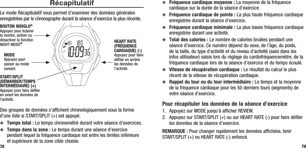 v Fréquence cardiaque moyenne : La moyenne de la fréquence cardiaque sur la durée de la séance d’exercice.v Fréquence cardiaque de pointe : La plus haute fréquence cardiaque enregistrée durant la séance d’exercice.v Fréquence cardiaque minimale : La plus basse fréquence cardiaque enregistrée durant une activité.v Total des calories : Le nombre de calories brulées pendant une séance d’exercice. Ce numéro dépend du sexe, de l’âge, du poids, de la taille, du type d’activité et du niveau d’activité (saisi dans les infos utilisateur) saisis lors du réglage du cardiofréquencemètre, de la fréquence cardiaque lors de la séance d’exercice et du temps écoulé.v Vitesse de récupération cardiaque : Le résultat du calcul le plus récent de la vitesse de récupération cardiaque.v Rappel du tour ou du tour intermédiaire : Le temps et la moyenne de la fréquence cardiaque pour les 50 derniers tours (segments) de votre séance d’exercice.Pour récapituler les données de la séance d’exercice1.  Appuyez sur MODE jusqu’à afficher REVIEW.2.  Appuyez sur START/SPLIT (+) ou sur HEART RATE (-) pour faire défiler les données de la séance d’exercice.REMARQUE : Pour changer rapidement les données affichées, tenir START/SPLIT (+) ou HEART RATE (-) enfoncé.RécapitulatifLe mode Récapitulatif vous permet d’examiner des données générales enregistrées par le chronographe durant la séance d’exercice la plus récente.  Des groupes de données s’affichent chronologiquement sous la forme d’une liste si START/SPLIT (+) est appuyé.v Temps total : Le temps chronométré durant votre séance d’exercices.v Temps dans la zone : Le temps durant une séance d’exercice pendant lequel la fréquence cardiaque est entre les limites inférieure et supérieure de la zone cible choisie.78 79START/SPLIT (DÉMARRER/TEMPS INTERMÉDIAIRE) (+)Appuyez pour faire défiler en avant les données de l’activité.HEART RATE (FRÉQUENCE CARDIAQUE) (-)Appuyez pour faire défiler en arrière les données de l’activité.MODEAppuyez pour passer au mode suivant.BOUTON INDIGLO® Appuyez pour éclairer la montre, activer ou désactiver la fonction NIGHT-MODE®