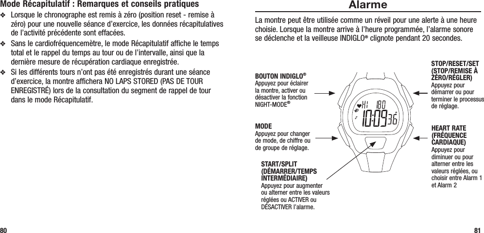 AlarmeLa montre peut être utilisée comme un réveil pour une alerte à une heure choisie. Lorsque la montre arrive à l’heure programmée, l’alarme sonore se déclenche et la veilleuse INDIGLO® clignote pendant 20 secondes. 81Mode Récapitulatif : Remarques et conseils pratiquesv  Lorsque le chronographe est remis à zéro (position reset - remise à zéro) pour une nouvelle séance d’exercice, les données récapitulatives de l’activité précédente sont effacées.v  Sans le cardiofréquencemètre, le mode Récapitulatif affiche le temps total et le rappel du temps au tour ou de l’intervalle, ainsi que la dernière mesure de récupération cardiaque enregistrée.v  Si les différents tours n’ont pas été enregistrés durant une séance d’exercice, la montre affichera NO LAPS STORED (PAS DE TOUR ENREGISTRÉ) lors de la consultation du segment de rappel de tour dans le mode Récapitulatif.80START/SPLIT (DÉMARRER/TEMPS INTERMÉDIAIRE)Appuyez pour augmenter ou alterner entre les valeurs réglées ou ACTIVER ou DÉSACTIVER l’alarme.STOP/RESET/SET (STOP/REMISE À ZÉRO/RÉGLER)Appuyez pour démarrer ou pour terminer le processus de réglage.HEART RATE (FRÉQUENCE CARDIAQUE)Appuyez pour diminuer ou pour alterner entre les valeurs réglées, ou choisir entre Alarm 1 et Alarm 2MODEAppuyez pour changer de mode, de chiffre ou de groupe de réglage.BOUTON INDIGLO® Appuyez pour éclairer la montre, activer ou désactiver la fonction NIGHT-MODE®