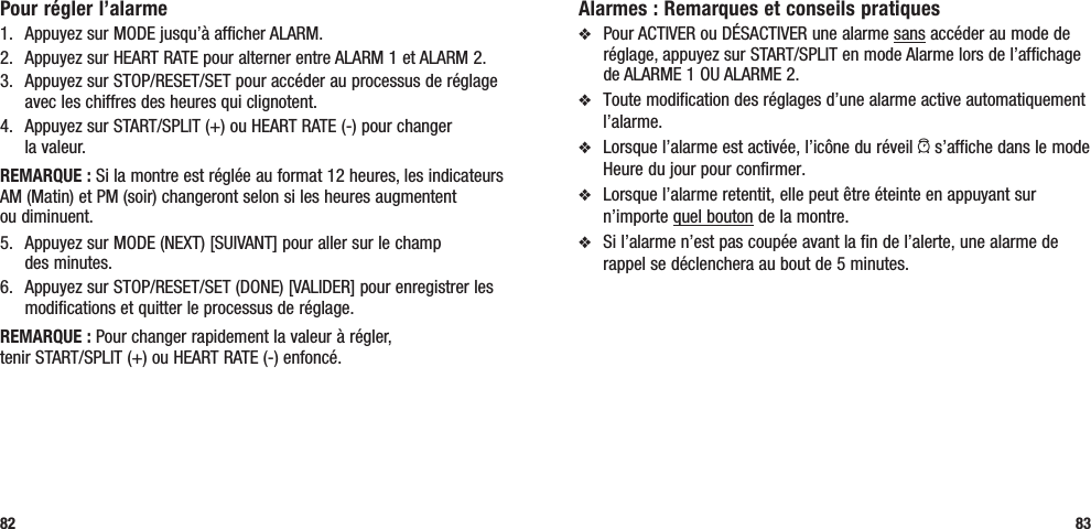 Alarmes : Remarques et conseils pratiquesv  Pour ACTIVER ou DÉSACTIVER une alarme sans accéder au mode de réglage, appuyez sur START/SPLIT en mode Alarme lors de l’affichage de ALARME 1 OU ALARME 2.v  Toute modification des réglages d’une alarme active automatiquement l’alarme.v  Lorsque l’alarme est activée, l’icône du réveil a s’affiche dans le mode Heure du jour pour confirmer.v  Lorsque l’alarme retentit, elle peut être éteinte en appuyant sur n’importe quel bouton de la montre. v  Si l’alarme n’est pas coupée avant la fin de l’alerte, une alarme de rappel se déclenchera au bout de 5 minutes. 83Pour régler l’alarme1.  Appuyez sur MODE jusqu’à afficher ALARM.2.  Appuyez sur HEART RATE pour alterner entre ALARM 1 et ALARM 2.3.  Appuyez sur STOP/RESET/SET pour accéder au processus de réglage avec les chiffres des heures qui clignotent.4.  Appuyez sur START/SPLIT (+) ou HEART RATE (-) pour changer  la valeur.REMARQUE : Si la montre est réglée au format 12 heures, les indicateurs AM (Matin) et PM (soir) changeront selon si les heures augmentent  ou diminuent.5.  Appuyez sur MODE (NEXT) [SUIVANT] pour aller sur le champ  des minutes.6.  Appuyez sur STOP/RESET/SET (DONE) [VALIDER] pour enregistrer les modifications et quitter le processus de réglage.REMARQUE : Pour changer rapidement la valeur à régler,  tenir START/SPLIT (+) ou HEART RATE (-) enfoncé.82