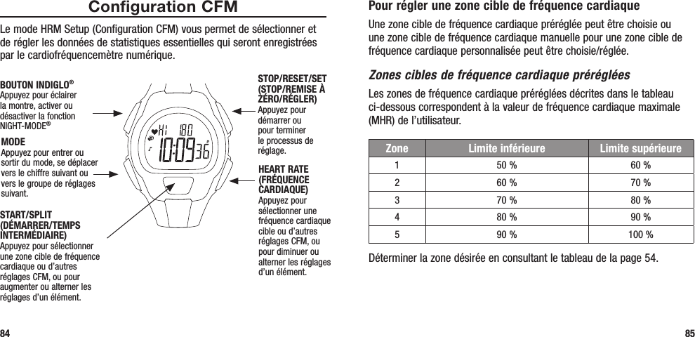 Pour régler une zone cible de fréquence cardiaqueUne zone cible de fréquence cardiaque préréglée peut être choisie ou une zone cible de fréquence cardiaque manuelle pour une zone cible de fréquence cardiaque personnalisée peut être choisie/réglée. Zones cibles de fréquence cardiaque prérégléesLes zones de fréquence cardiaque préréglées décrites dans le tableau ci-dessous correspondent à la valeur de fréquence cardiaque maximale (MHR) de l’utilisateur. Déterminer la zone désirée en consultant le tableau de la page 54.85Configuration CFMLe mode HRM Setup (Configuration CFM) vous permet de sélectionner et de régler les données de statistiques essentielles qui seront enregistrées par le cardiofréquencemètre numérique.84START/SPLIT (DÉMARRER/TEMPS INTERMÉDIAIRE)Appuyez pour sélectionner une zone cible de fréquence cardiaque ou d’autres réglages CFM, ou pour augmenter ou alterner les réglages d’un élément.STOP/RESET/SET (STOP/REMISE À ZÉRO/RÉGLER)Appuyez pour démarrer ou pour terminer le processus de réglage.HEART RATE (FRÉQUENCE CARDIAQUE)Appuyez pour sélectionner une fréquence cardiaque cible ou d’autres réglages CFM, ou pour diminuer ou alterner les réglages d’un élément.MODEAppuyez pour entrer ou sortir du mode, se déplacer vers le chiffre suivant ou vers le groupe de réglages suivant.BOUTON INDIGLO® Appuyez pour éclairer la montre, activer ou désactiver la fonction NIGHT-MODE®Zone Limite inférieure Limite supérieure150 % 60 %260 % 70 %370 % 80 %480 % 90 %590 % 100 %