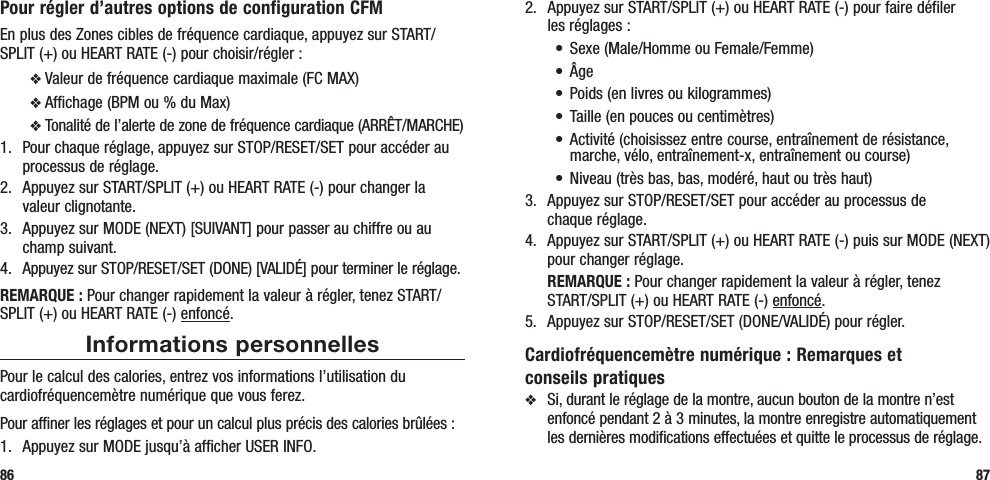 2.  Appuyez sur START/SPLIT (+) ou HEART RATE (-) pour faire défiler  les réglages :• Sexe(Male/HommeouFemale/Femme)• Âge• Poids(enlivresoukilogrammes)• Taille(enpoucesoucentimètres)• Activité(choisissezentrecourse,entraînementderésistance,marche, vélo, entraînement-x, entraînement ou course)• Niveau(trèsbas,bas,modéré,hautoutrèshaut)3.  Appuyez sur STOP/RESET/SET pour accéder au processus de  chaque réglage.4.  Appuyez sur START/SPLIT (+) ou HEART RATE (-) puis sur MODE (NEXT) pour changer réglage. REMARQUE : Pour changer rapidement la valeur à régler, tenez START/SPLIT (+) ou HEART RATE (-) enfoncé.5.  Appuyez sur STOP/RESET/SET (DONE/VALIDÉ) pour régler.Cardiofréquencemètre numérique : Remarques et conseils pratiquesv  Si, durant le réglage de la montre, aucun bouton de la montre n’est enfoncé pendant 2 à 3 minutes, la montre enregistre automatiquement les dernières modifications effectuées et quitte le processus de réglage.87Pour régler d’autres options de configuration CFMEn plus des Zones cibles de fréquence cardiaque, appuyez sur START/SPLIT (+) ou HEART RATE (-) pour choisir/régler :v Valeur de fréquence cardiaque maximale (FC MAX)v Affichage (BPM ou % du Max)v Tonalité de l’alerte de zone de fréquence cardiaque (ARRÊT/MARCHE)1.  Pour chaque réglage, appuyez sur STOP/RESET/SET pour accéder au processus de réglage.2.  Appuyez sur START/SPLIT (+) ou HEART RATE (-) pour changer la valeur clignotante.3.  Appuyez sur MODE (NEXT) [SUIVANT] pour passer au chiffre ou au champ suivant.4.  Appuyez sur STOP/RESET/SET (DONE) [VALIDÉ] pour terminer le réglage.REMARQUE : Pour changer rapidement la valeur à régler, tenez START/SPLIT (+) ou HEART RATE (-) enfoncé.Informations personnellesPour le calcul des calories, entrez vos informations l’utilisation du cardiofréquencemètre numérique que vous ferez.Pour affiner les réglages et pour un calcul plus précis des calories brûlées :1.  Appuyez sur MODE jusqu’à afficher USER INFO.86