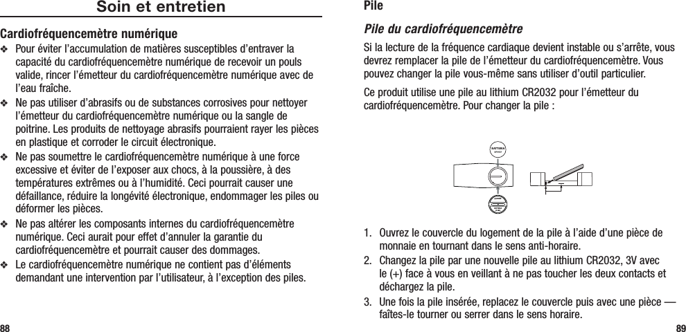 PilePile du cardiofréquencemètreSi la lecture de la fréquence cardiaque devient instable ou s’arrête, vous devrez remplacer la pile de l’émetteur du cardiofréquencemètre. Vous pouvez changer la pile vous-même sans utiliser d’outil particulier. Ce produit utilise une pile au lithium CR2032 pour l’émetteur du cardiofréquencemètre. Pour changer la pile :BATTERIAAPRIREBATTERIA1.   Ouvrez le couvercle du logement de la pile à l’aide d’une pièce de monnaie en tournant dans le sens anti-horaire.2.   Changez la pile par une nouvelle pile au lithium CR2032, 3V avec le (+) face à vous en veillant à ne pas toucher les deux contacts et déchargez la pile.3.   Une fois la pile insérée, replacez le couvercle puis avec une pièce — faîtes-le tourner ou serrer dans le sens horaire.89Soin et entretienCardiofréquencemètre numériquev  Pour éviter l’accumulation de matières susceptibles d’entraver la capacité du cardiofréquencemètre numérique de recevoir un pouls valide, rincer l’émetteur du cardiofréquencemètre numérique avec de l’eau fraîche.v  Ne pas utiliser d’abrasifs ou de substances corrosives pour nettoyer l’émetteur du cardiofréquencemètre numérique ou la sangle de poitrine. Les produits de nettoyage abrasifs pourraient rayer les pièces en plastique et corroder le circuit électronique.v  Ne pas soumettre le cardiofréquencemètre numérique à une force excessive et éviter de l’exposer aux chocs, à la poussière, à des températures extrêmes ou à l’humidité. Ceci pourrait causer une défaillance, réduire la longévité électronique, endommager les piles ou déformer les pièces.v  Ne pas altérer les composants internes du cardiofréquencemètre numérique. Ceci aurait pour effet d’annuler la garantie du cardiofréquencemètre et pourrait causer des dommages. v  Le cardiofréquencemètre numérique ne contient pas d’éléments demandant une intervention par l’utilisateur, à l’exception des piles.88