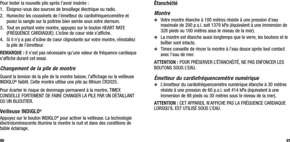 ÉtanchéitéMontrev  Votre montre étanche à 100 mètres résiste à une pression d’eau maximale de 200 p.s.i. soit 1379 kPa (équivalent à une immersion de 328 pieds ou 100 mètres sous le niveau de la mer).v  La montre est étanche aussi longtemps que le verre, les boutons et le boîtier sont intacts.v  Timex conseille de rincer la montre à l’eau douce après tout contact avec l’eau de mer.ATTENTION : POUR PRÉSERVER L’ÉTANCHÉITÉ, NE PAS ENFONCER LES BOUTONS SOUS L’EAU.Émetteur du cardiofréquencemètre numériquev  L’émetteur du cardiofréquencemètre numérique étanche à 30 mètres résiste à une pression de 60 p.s.i. soit 414 kPa (équivalent à une immersion de 98 pieds ou 30 mètres sous le niveau de la mer).ATTENTION : CET APPAREIL N’AFFICHE PAS LA FRÉQUENCE CARDIAQUE LORSQU’IL EST UTILISÉ SOUS L’EAU.91Pour tester la nouvelle pile après l’avoir insérée : 1.   Éloignez-vous des sources de brouillage électrique ou radio.2.   Humectez les coussinets de l’émetteur du cardiofréquencemètre et posez la sangle sur la poitrine bien serrée sous votre sternum. 3.   Tout en portant votre montre, appuyez sur le bouton HEART RATE (FRÉQUENCE CARDIAQUE). L’icône de cœur vide s’affiche.4.  Si il n’y a pas d’icône de cœur clignotante sur votre montre, réinstallez la pile de l’émetteur.REMARQUE : Il n’est pas nécessaire qu’une valeur de fréquence cardiaque s’affiche durant cet essai.Changement de la pile de montreQuand la tension de la pile de la montre baisse, l’affichage ou la veilleuse INDIGLO® faiblit. Cette montre utilise une pile au lithium CR2025. Pour écarter le risque de dommage permanent à la montre, TIMEX CONSEILLE FORTEMENT DE FAIRE CHANGER LA PILE PAR UN DÉTAILLANT OU UN BIJOUTIER.Veilleuse INDIGLO® Appuyez sur le bouton INDIGLO® pour activer la veilleuse. La technologie électroluminescente illumine la montre la nuit et dans des conditions de faible éclairage.90