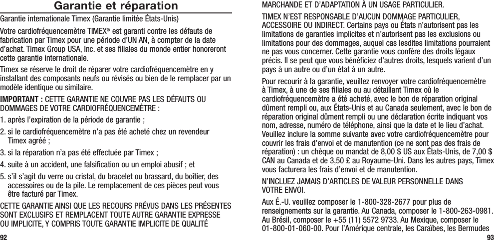 MARCHANDE ET D’ADAPTATION À UN USAGE PARTICULIER.TIMEX N’EST RESPONSABLE D’AUCUN DOMMAGE PARTICULIER, ACCESSOIRE OU INDIRECT. Certains pays ou États n’autorisent pas les limitations de garanties implicites et n’autorisent pas les exclusions ou limitations pour des dommages, auquel cas lesdites limitations pourraient ne pas vous concerner. Cette garantie vous confère des droits légaux précis. Il se peut que vous bénéficiez d’autres droits, lesquels varient d’un pays à un autre ou d’un état à un autre.Pour recourir à la garantie, veuillez renvoyer votre cardiofréquencemètre à Timex, à une de ses filiales ou au détaillant Timex où le cardiofréquencemètre a été acheté, avec le bon de réparation original dûment rempli ou, aux États-Unis et au Canada seulement, avec le bon de réparation original dûment rempli ou une déclaration écrite indiquant vos nom, adresse, numéro de téléphone, ainsi que la date et le lieu d’achat. Veuillez inclure la somme suivante avec votre cardiofréquencemètre pour couvrir les frais d’envoi et de manutention (ce ne sont pas des frais de réparation) : un chèque ou mandat de 8,00 $ US aux États-Unis, de 7,00 $ CAN au Canada et de 3,50 £ au Royaume-Uni. Dans les autres pays, Timex vous facturera les frais d’envoi et de manutention.N’INCLUEZ JAMAIS D’ARTICLES DE VALEUR PERSONNELLE DANS  VOTRE ENVOI.Aux É.-U. veuillez composer le 1-800-328-2677 pour plus de renseignements sur la garantie. Au Canada, composer le 1-800-263-0981. Au Brésil, composer le +55 (11) 5572 9733. Au Mexique, composer le 01-800-01-060-00. Pour l’Amérique centrale, les Caraïbes, les Bermudes 93Garantie et réparationGarantie internationale Timex (Garantie limitée États-Unis)Votre cardiofréquencemètre TIMEX® est garanti contre les défauts de fabrication par Timex pour une période d’UN AN, à compter de la date d’achat. Timex Group USA, Inc. et ses filiales du monde entier honoreront cette garantie internationale.Timex se réserve le droit de réparer votre cardiofréquencemètre en y installant des composants neufs ou révisés ou bien de le remplacer par un modèle identique ou similaire. IMPORTANT : CETTE GARANTIE NE COUVRE PAS LES DÉFAUTS OU DOMMAGES DE VOTRE CARDIOFRÉQUENCEMÈTRE :1. après l’expiration de la période de garantie ;2.  si le cardiofréquencemètre n’a pas été acheté chez un revendeur  Timex agréé ;3. si la réparation n’a pas été effectuée par Timex ;4. suite à un accident, une falsification ou un emploi abusif ; et5.  s’il s’agit du verre ou cristal, du bracelet ou brassard, du boîtier, des accessoires ou de la pile. Le remplacement de ces pièces peut vous être facturé par Timex.CETTE GARANTIE AINSI QUE LES RECOURS PRÉVUS DANS LES PRÉSENTES SONT EXCLUSIFS ET REMPLACENT TOUTE AUTRE GARANTIE EXPRESSE OU IMPLICITE, Y COMPRIS TOUTE GARANTIE IMPLICITE DE QUALITÉ 92