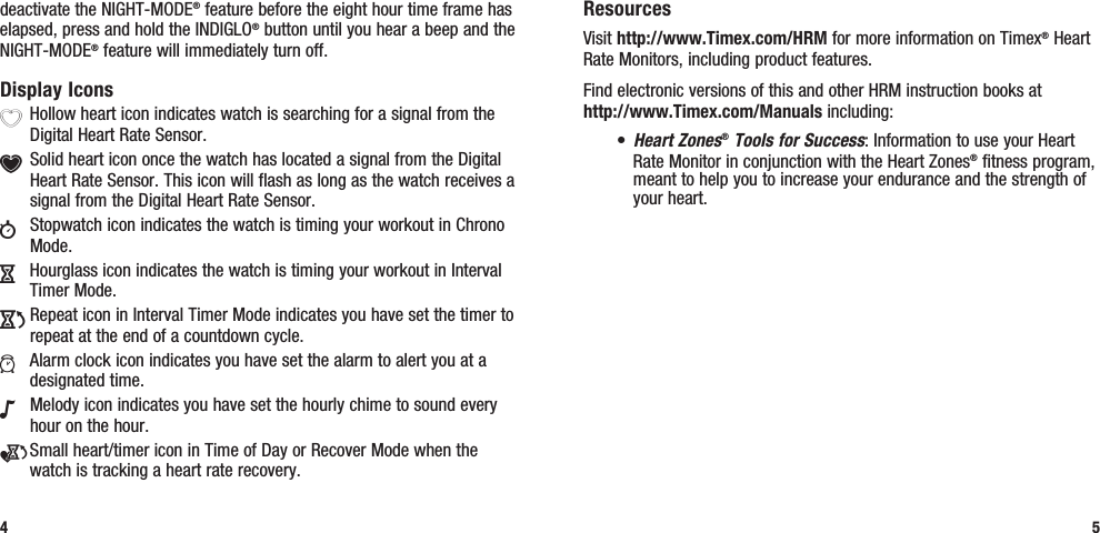 ResourcesVisit http://www.Timex.com/HRM for more information on Timex® Heart Rate Monitors, including product features.Find electronic versions of this and other HRM instruction books at  http://www.Timex.com/Manuals including:• Heart Zones® Tools for Success: Information to use your Heart Rate Monitor in conjunction with the Heart Zones® fitness program, meant to help you to increase your endurance and the strength of your heart.5deactivate the NIGHT-MODE® feature before the eight hour time frame has elapsed, press and hold the INDIGLO® button until you hear a beep and the NIGHT-MODE® feature will immediately turn off.Display IconsX Hollow heart icon indicates watch is searching for a signal from the Digital Heart Rate Sensor.Y Solid heart icon once the watch has located a signal from the Digital Heart Rate Sensor. This icon will flash as long as the watch receives a signal from the Digital Heart Rate Sensor.w  Stopwatch icon indicates the watch is timing your workout in Chrono Mode.H  Hourglass icon indicates the watch is timing your workout in Interval Timer Mode.J Repeat icon in Interval Timer Mode indicates you have set the timer to repeat at the end of a countdown cycle.a  Alarm clock icon indicates you have set the alarm to alert you at a designated time.N  Melody icon indicates you have set the hourly chime to sound every hour on the hour.e Small heart/timer icon in Time of Day or Recover Mode when the watch is tracking a heart rate recovery.4
