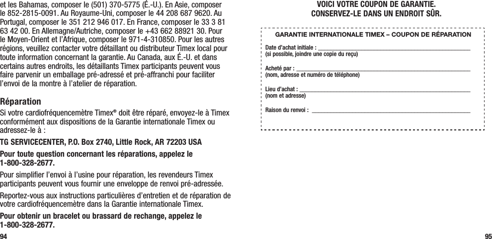 95et les Bahamas, composer le (501) 370-5775 (É.-U.). En Asie, composer le 852-2815-0091. Au Royaume-Uni, composer le 44 208 687 9620. Au Portugal, composer le 351 212 946 017. En France, composer le 33 3 81 63 42 00. En Allemagne/Autriche, composer le +43 662 88921 30. Pour le Moyen-Orient et l’Afrique, composer le 971-4-310850. Pour les autres régions, veuillez contacter votre détaillant ou distributeur Timex local pour toute information concernant la garantie. Au Canada, aux É.-U. et dans certains autres endroits, les détaillants Timex participants peuvent vous faire parvenir un emballage pré-adressé et pré-affranchi pour faciliter l’envoi de la montre à l’atelier de réparation.RéparationSi votre cardiofréquencemètre Timex® doit être réparé, envoyez-le à Timex conformément aux dispositions de la Garantie internationale Timex ou adressez-le à :TG SERVICECENTER, P.O. Box 2740, Little Rock, AR 72203 USA  Pour toute question concernant les réparations, appelez le  1-800-328-2677. Pour simplifier l’envoi à l’usine pour réparation, les revendeurs Timex participants peuvent vous fournir une enveloppe de renvoi pré-adressée.Reportez-vous aux instructions particulières d’entretien et de réparation de votre cardiofréquencemètre dans la Garantie internationale Timex.Pour obtenir un bracelet ou brassard de rechange, appelez le  1-800-328-2677.94VOICI VOTRE COUPON DE GARANTIE.  CONSERVEZ-LE DANS UN ENDROIT SÛR.GARANTIE INTERNATIONALE TIMEX – COUPON DE RÉPARATIONDate d’achat initiale : _________________________________________________  (si possible, joindre une copie du reçu)Acheté par :  ________________________________________________________  (nom, adresse et numéro de téléphone)Lieu d’achat : _______________________________________________________  (nom et adresse)Raison du renvoi :  ___________________________________________________