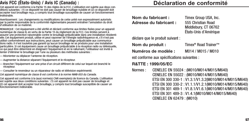 96 97Déclaration de conformitéNom du fabricant :  Timex Group USA, Inc. Adresse du fabricant :   555 Christian Road Middlebury, CT 06762 États-Unis d’Amériquedéclare que le produit suivant :Nom du produit : Timex® Road Trainer™Numéros de modèle :   M014 / M015 / M010est conforme aux spécifications suivantes :R&amp;TTE : 1999/05/ECNormes :  CENELEC EN 55024 : (M010/M014/M015/M640)   CENELEC EN 55022 : (M010/M014/M015/M640)   ETSI EN 300 330-1 : V1.3.1/V1.3.2(M010/M014/M015/M640)   ETSI EN 300 330-2 : V1.1.1/V1.2.1(M010/M014/M015/M640)   ETSI EN 301 489-1 : V1.8.1/V1.6.1(M010/M014/M015/M640)   ETSI EN 301 489-3 : V1.4.1(M010/M014/M015/M640)   CENELEC EN 62479 : (M010)Avis FCC (États-Unis) / Avis IC (Canada) :Cet appareil est conforme à la Partie 15 des règles de la FCC. L’utilisation est sujette aux deux con-ditions suivantes : (1) ce dispositif ne doit pas causer de brouillage nuisible et (2) ce dispositif doit accepter tout brouillage reçu, y compris tout brouillage susceptible de causer un fonctionnement indésirable.Avertissement : Les changements ou modiﬁcations de cette unité non expressément autorisés par la partie responsable de la conformité réglementaire peuvent entraîner l’annulation du droit d’utilisation de ce matériel.REMARQUE : Cet équipement a été vériﬁé et déclaré conforme aux limites ﬁxées pour un appareil numérique de classe B, en vertu de la Partie 15 du règlement de la FCC. Ces limites servent à assurer une protection raisonnable contre le brouillage préjudiciable dans une installation résidenti-elle. Cet équipement produit, utilise et peut rayonner de l’énergie radiofréquence et, s’il n’est pas utilisé conformément aux instructions, peut causer un brouillage préjudiciable aux communica-tions radio. Il n’est toutefois pas garanti qu’aucun brouillage ne se produira pour une installation particulière. Si cet équipement cause un brouillage préjudiciable à la réception radio ou télévisuelle, ce qui peut être déterminé en éteignant l’équipement et en le rallumant, l’utilisateur est invité à tenter d’éliminer le brouillage par l’une ou plusieurs des méthodes suivantes :— Réorienter ou déplacer l’antenne de réception.— Augmenter la distance séparant l’équipement et le récepteur.—  Brancher l’équipement sur une prise d’un circuit différent de celui sur lequel est branché le récepteur.— Consulter le revendeur ou un réparateur de radio et télévision expérimenté.Cet appareil numérique de classe B est conforme à la norme NMB-003 du Canada.Cet appareil est conforme à la (aux) norme(s) CNR exempte(s) de licence du Canada. L’utilisation est sujette aux deux conditions suivantes : (1) cet appareil ne doit pas causer de brouillage et (2) cet appareil doit accepter tout brouillage, y compris tout brouillage susceptible de causer un fonctionnement indésirable.