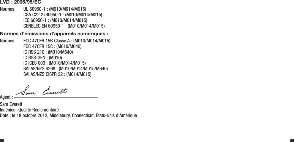 98 99LVD : 2006/95/ECNormes :  UL 60950-1 : (M010/M014/M015)   CSA C22.2#60950-1 : (M010/M014/M015)   IEC 60950-1 : (M010/M014/M015)   CENELEC EN 60950-1 : (M010/M014/M015)Normes d’émissions d’appareils numériques :Normes :  FCC 47CFR 15B Classe A : (M010/M014/M015)   FCC 47CFR 15C : (M010/M640)   IC RSS 210 : (M010/M640)   IC RSS-GEN : (M010)   IC ICES 003 : (M010/M014/M015)   SAI AS/NZS 4268 : (M010/M014/M015/M640)   SAI AS/NZS CISPR 22 : (M014/M015)Agent : —————————————————Sam Everett Ingénieur Qualité Réglementaire  Date : le 18 octobre 2012, Middlebury, Connecticut, États-Unis d’Amérique