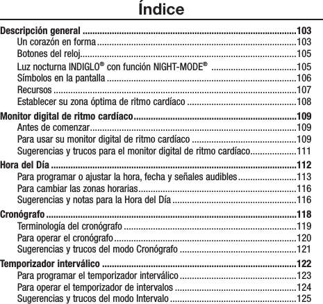 ÍndiceDescripción general ........................................................................................103Un corazón en forma ..................................................................................103Botones del reloj.........................................................................................105Luz nocturna INDIGLO® con función NIGHT-MODE®  ...................................105Símbolos en la pantalla ..............................................................................106Recursos ....................................................................................................107Establecer su zona óptima de ritmo cardíaco .............................................108Monitor digital de ritmo cardíaco ...................................................................109Antes de comenzar .....................................................................................109Para usar su monitor digital de ritmo cardíaco ...........................................109Sugerencias y trucos para el monitor digital de ritmo cardíaco ...................111Hora del Día .....................................................................................................112Para programar o ajustar la hora, fecha y señales audibles ........................113Para cambiar las zonas horarias .................................................................116Sugerencias y notas para la Hora del Día ...................................................116Cronógrafo .......................................................................................................118Terminología del cronógrafo .......................................................................119Para operar el cronógrafo ...........................................................................120Sugerencias y trucos del modo Cronógrafo ................................................121Temporizador interválico ................................................................................122Para programar el temporizador interválico ................................................123Para operar el temporizador de intervalos ..................................................124Sugerencias y trucos del modo Intervalo ....................................................125