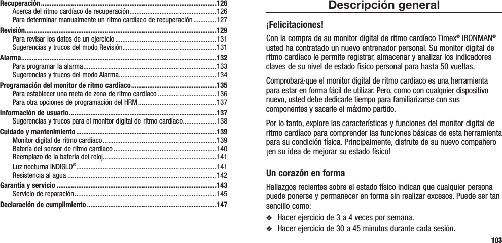 103Descripción general¡Felicitaciones!Con la compra de su monitor digital de ritmo cardíaco Timex® IRONMAN® usted ha contratado un nuevo entrenador personal. Su monitor digital de ritmo cardíaco le permite registrar, almacenar y analizar los indicadores claves de su nivel de estado físico personal para hasta 50 vueltas.Comprobará·que el monitor digital de ritmo cardíaco es una herramienta para estar en forma fácil de utilizar. Pero, como con cualquier dispositivo nuevo, usted debe dedicarle tiempo para familiarizarse con sus componentes y sacarle el máximo partido.Por lo tanto, explore las características y funciones del monitor digital de ritmo cardíaco para comprender las funciones básicas de esta herramienta para su condición física. Principalmente, disfrute de su nuevo compañero ¡en su idea de mejorar su estado físico!Un corazón en formaHallazgos recientes sobre el estado físico indican que cualquier persona puede ponerse y permanecer en forma sin realizar excesos. Puede ser tan sencillo como:v  Hacer ejercicio de 3 a 4 veces por semana.v  Hacer ejercicio de 30 a 45 minutos durante cada sesión.Recuperación ...................................................................................................126Acerca del ritmo cardíaco de recuperación .................................................126Para determinar manualmente un ritmo cardíaco de recuperación .............127Revisión............................................................................................................129Para revisar los datos de un ejercicio .........................................................131Sugerencias y trucos del modo Revisión.....................................................131Alarma ..............................................................................................................132Para programar la alarma ...........................................................................133Sugerencias y trucos del modo Alarma ....................................................... 134Programación del monitor de ritmo cardíaco ................................................135Para establecer una meta de zona de ritmo cardíaco .................................136Para otra opciones de programación del HRM ............................................137Información de usuario ...................................................................................137Sugerencias y trucos para el monitor digital de ritmo cardíaco ...................138Cuidado y mantenimiento ...............................................................................139Monitor digital de ritmo cardíaco ................................................................139Batería del sensor de ritmo cardiaco ..........................................................140Reemplazo de la batería del reloj................................................................141Luz nocturna INDIGLO® ...............................................................................141Resistencia al agua ....................................................................................142Garantía y servicio ..........................................................................................143Servicio de reparación ................................................................................ 145Declaración de cumplimiento .........................................................................147103