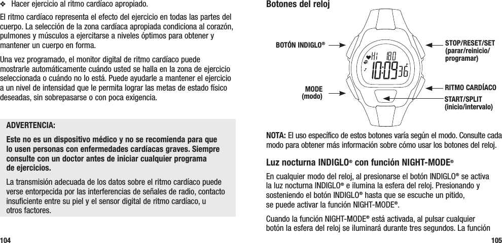 Botones del relojNOTA: El uso específico de estos botones varía según el modo. Consulte cada modo para obtener más información sobre cómo usar los botones del reloj.Luz nocturna INDIGLO® con función NIGHT-MODE® En cualquier modo del reloj, al presionarse el botón INDIGLO® se activa la luz nocturna INDIGLO® e ilumina la esfera del reloj. Presionando y sosteniendo el botón INDIGLO® hasta que se escuche un pitido,  se puede activar la función NIGHT-MODE®. Cuando la función NIGHT-MODE® está activada, al pulsar cualquier  botón la esfera del reloj se iluminará durante tres segundos. La función  105v  Hacer ejercicio al ritmo cardíaco apropiado. El ritmo cardíaco representa el efecto del ejercicio en todas las partes del cuerpo. La selección de la zona cardíaca apropiada condiciona al corazón, pulmones y músculos a ejercitarse a niveles óptimos para obtener y mantener un cuerpo en forma.Una vez programado, el monitor digital de ritmo cardíaco puede mostrarle automáticamente cuándo usted se halla en la zona de ejercicio seleccionada o cuándo no lo está. Puede ayudarle a mantener el ejercicio a un nivel de intensidad que le permita lograr las metas de estado físico deseadas, sin sobrepasarse o con poca exigencia.ADVERTENCIA:Este no es un dispositivo médico y no se recomienda para que lo usen personas con enfermedades cardíacas graves. Siempre consulte con un doctor antes de iniciar cualquier programa  de ejercicios.La transmisión adecuada de los datos sobre el ritmo cardíaco puede verse entorpecida por las interferencias de señales de radio, contacto insuficiente entre su piel y el sensor digital de ritmo cardíaco, u  otros factores.104RITMO CARDÍACO STOP/RESET/SET (parar/reinicio/programar)MODE (modo)BOTÓN INDIGLO®START/SPLIT (inicio/intervalo) 