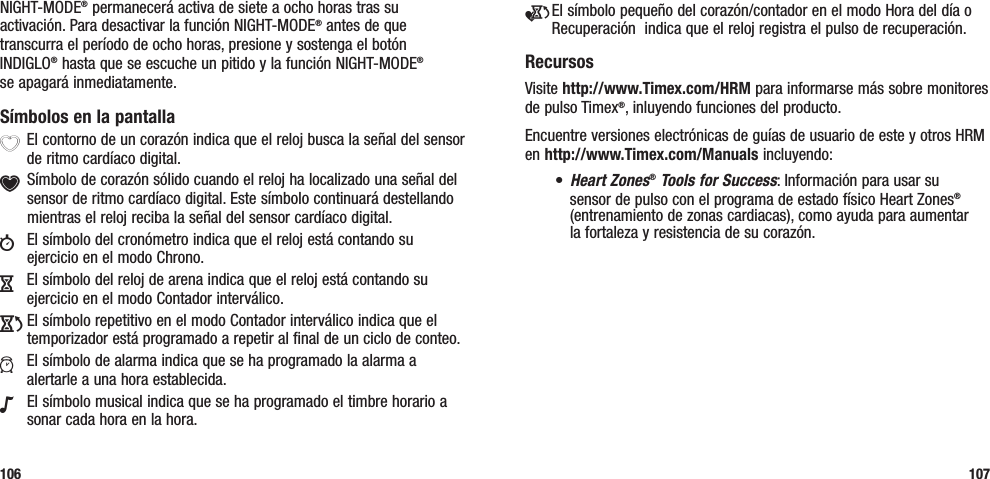 e El símbolo pequeño del corazón/contador en el modo Hora del día o Recuperación  indica que el reloj registra el pulso de recuperación.RecursosVisite http://www.Timex.com/HRM para informarse más sobre monitores de pulso Timex®, inluyendo funciones del producto.Encuentre versiones electrónicas de guías de usuario de este y otros HRM en http://www.Timex.com/Manuals incluyendo:• Heart Zones® Tools for Success: Información para usar su sensor de pulso con el programa de estado físico Heart Zones® (entrenamiento de zonas cardiacas), como ayuda para aumentar  la fortaleza y resistencia de su corazón.107NIGHT-MODE® permanecerá activa de siete a ocho horas tras su activación. Para desactivar la función NIGHT-MODE® antes de que transcurra el período de ocho horas, presione y sostenga el botón INDIGLO® hasta que se escuche un pitido y la función NIGHT-MODE®  se apagará inmediatamente.Símbolos en la pantallaX El contorno de un corazón indica que el reloj busca la señal del sensor de ritmo cardíaco digital.Y Símbolo de corazón sólido cuando el reloj ha localizado una señal del  sensor de ritmo cardíaco digital. Este símbolo continuará destellando mientras el reloj reciba la señal del sensor cardíaco digital.w  El símbolo del cronómetro indica que el reloj está contando su ejercicio en el modo Chrono.H  El símbolo del reloj de arena indica que el reloj está contando su ejercicio en el modo Contador interválico.J El símbolo repetitivo en el modo Contador interválico indica que el temporizador está programado a repetir al final de un ciclo de conteo.a  El símbolo de alarma indica que se ha programado la alarma a alertarle a una hora establecida.N  El símbolo musical indica que se ha programado el timbre horario a sonar cada hora en la hora.106