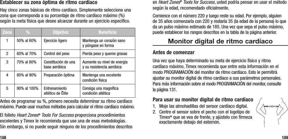 en Heart Zones® Tools for Success, usted podría pensar en usar el método según la edad, recomendado oficialmente. Comience con el número 220 y luego reste su edad. Por ejemplo, alguien de 35 años comenzaría con 220 y restaría 35 (la edad de la persona) lo que da un pulso máximo estimado de 185. Una vez que sepa el pulso máximo, puede establecer los rangos descritos en la tabla de la página anterior.Monitor digital de ritmo cardíacoAntes de comenzarUna vez que haya determinado su meta de ejercicio físico y ritmo  cardíaco máximo, Timex recomienda que entre esta información en el modo PROGRAMACIÓN del monitor de ritmo cardíaco. Esto le permitirá ajustar su monitor digital de ritmo cardíaco a sus parámetros personales. Para más información sobre el modo PROGRAMACIÓN del monitor, consulte  la página 131.Para usar su monitor digital de ritmo cardíaco1.  Moje las almohadillas del sensor cardíaco digital. 2.  Centre el sensor sobre el pecho con el logotipo de Timex® que se vea de frente, y ajústelo con firmeza exactamente debajo del esternón.109Establecer su zona óptima de ritmo cardíacoHay cinco zonas básicas de ritmo cardíaco. Simplemente seleccione una zona que corresponda a su porcentaje de ritmo cardíaco máximo (%) según la meta física que desee alcanzar durante un ejercicio específico.Zona %  Objetivo Beneficio150% al 60% Ejercicio ligero Mantenga un corazón sano  y póngase en forma260% al 70% Control del peso Pierda peso y queme grasas370% al 80% Constitución de una base aeróbicaAumente su nivel de energía  y su resistencia aeróbica480% al 90% Preparación óptima Mantenga una excelente condición física590% al 100% Entrenamiento atlético de ÊliteConsiga una magnífica condición atléticaAntes de programar su %, primero necesita determinar su ritmo cardíaco máximo. Puede usar muchos métodos para calcular el ritmo cardíaco máximo. El folleto Heart Zones® Tools For Success proporciona procedimientos excelentes y Timex le recomienda que use una de esas metodologías.  Sin embargo, si no puede seguir ninguno de los procedimientos descritos 108