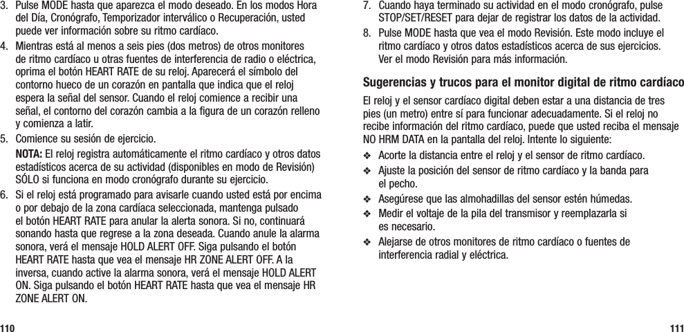 7.  Cuando haya terminado su actividad en el modo cronógrafo, pulse STOP/SET/RESET para dejar de registrar los datos de la actividad.8.  Pulse MODE hasta que vea el modo Revisión. Este modo incluye el ritmo cardíaco y otros datos estadísticos acerca de sus ejercicios.  Ver el modo Revisión para más información.Sugerencias y trucos para el monitor digital de ritmo cardíacoEl reloj y el sensor cardíaco digital deben estar a una distancia de tres pies (un metro) entre sí para funcionar adecuadamente. Si el reloj no recibe información del ritmo cardíaco, puede que usted reciba el mensaje NO HRM DATA en la pantalla del reloj. Intente lo siguiente:v  Acorte la distancia entre el reloj y el sensor de ritmo cardíaco.v  Ajuste la posición del sensor de ritmo cardíaco y la banda para  el pecho.v  Asegúrese que las almohadillas del sensor estén húmedas.v  Medir el voltaje de la pila del transmisor y reemplazarla si  es necesario.v  Alejarse de otros monitores de ritmo cardíaco o fuentes de interferencia radial y eléctrica.1113.  Pulse MODE hasta que aparezca el modo deseado. En los modos Hora del Día, Cronógrafo, Temporizador interválico o Recuperación, usted puede ver información sobre su ritmo cardíaco.4.  Mientras está al menos a seis pies (dos metros) de otros monitores de ritmo cardíaco u otras fuentes de interferencia de radio o eléctrica, oprima el botón HEART RATE de su reloj. Aparecerá el símbolo del contorno hueco de un corazón en pantalla que indica que el reloj espera la señal del sensor. Cuando el reloj comience a recibir una señal, el contorno del corazón cambia a la figura de un corazón relleno y comienza a latir.5.  Comience su sesión de ejercicio. NOTA: El reloj registra automáticamente el ritmo cardíaco y otros datos estadísticos acerca de su actividad (disponibles en modo de Revisión) SÓLO si funciona en modo cronógrafo durante su ejercicio.6.  Si el reloj está programado para avisarle cuando usted está por encima o por debajo de la zona cardíaca seleccionada, mantenga pulsado el botón HEART RATE para anular la alerta sonora. Si no, continuará sonando hasta que regrese a la zona deseada. Cuando anule la alarma sonora, verá el mensaje HOLD ALERT OFF. Siga pulsando el botón HEART RATE hasta que vea el mensaje HR ZONE ALERT OFF. A la inversa, cuando active la alarma sonora, verá el mensaje HOLD ALERT ON. Siga pulsando el botón HEART RATE hasta que vea el mensaje HR ZONE ALERT ON.110