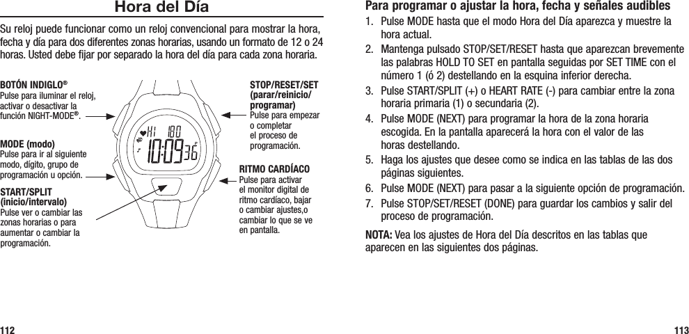 Para programar o ajustar la hora, fecha y señales audibles1.  Pulse MODE hasta que el modo Hora del Día aparezca y muestre la hora actual.2.  Mantenga pulsado STOP/SET/RESET hasta que aparezcan brevemente las palabras HOLD TO SET en pantalla seguidas por SET TIME con el número 1 (ó 2) destellando en la esquina inferior derecha.3.  Pulse START/SPLIT (+) o HEART RATE (-) para cambiar entre la zona horaria primaria (1) o secundaria (2).4.  Pulse MODE (NEXT) para programar la hora de la zona horaria escogida. En la pantalla aparecerá la hora con el valor de las  horas destellando.5.  Haga los ajustes que desee como se indica en las tablas de las dos páginas siguientes.6.  Pulse MODE (NEXT) para pasar a la siguiente opción de programación.7.  Pulse STOP/SET/RESET (DONE) para guardar los cambios y salir del proceso de programación.NOTA: Vea los ajustes de Hora del Día descritos en las tablas que aparecen en las siguientes dos páginas.113Hora del DíaSu reloj puede funcionar como un reloj convencional para mostrar la hora, fecha y día para dos diferentes zonas horarias, usando un formato de 12 o 24 horas. Usted debe fijar por separado la hora del día para cada zona horaria.112START/SPLIT  (inicio/intervalo)Pulse ver o cambiar las zonas horarias o para aumentar o cambiar la programación.STOP/RESET/SET (parar/reinicio/programar)Pulse para empezar o completar el proceso de programación.RITMO CARDÍACOPulse para activar el monitor digital de ritmo cardíaco, bajar o cambiar ajustes,o cambiar lo que se ve en pantalla.MODE (modo)Pulse para ir al siguiente modo, dígito, grupo de programación u opción.BOTÓN INDIGLO®Pulse para iluminar el reloj, activar o desactivar la  función NIGHT-MODE®. 