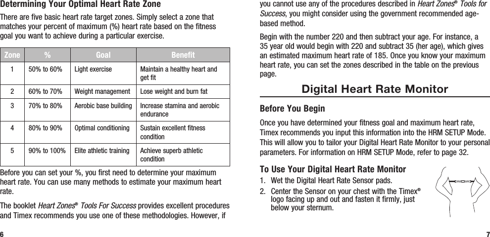 you cannot use any of the procedures described in Heart Zones® Tools for Success, you might consider using the government recommended age-based method. Begin with the number 220 and then subtract your age. For instance, a 35 year old would begin with 220 and subtract 35 (her age), which gives an estimated maximum heart rate of 185. Once you know your maximum heart rate, you can set the zones described in the table on the previous page.Digital Heart Rate MonitorBefore You BeginOnce you have determined your fitness goal and maximum heart rate, Timex recommends you input this information into the HRM SETUP Mode. This will allow you to tailor your Digital Heart Rate Monitor to your personal parameters. For information on HRM SETUP Mode, refer to page 32.To Use Your Digital Heart Rate Monitor1.  Wet the Digital Heart Rate Sensor pads. 2.  Center the Sensor on your chest with the Timex® logo facing up and out and fasten it firmly, just below your sternum.7Determining Your Optimal Heart Rate ZoneThere are five basic heart rate target zones. Simply select a zone that matches your percent of maximum (%) heart rate based on the fitness goal you want to achieve during a particular exercise.Zone %  Goal Benefit150% to 60% Light exercise Maintain a healthy heart and get fit260% to 70% Weight management Lose weight and burn fat370% to 80% Aerobic base building Increase stamina and aerobic endurance480% to 90% Optimal conditioning Sustain excellent fitness condition590% to 100% Elite athletic training Achieve superb athletic conditionBefore you can set your %, you first need to determine your maximum heart rate. You can use many methods to estimate your maximum heart rate. The booklet Heart Zones® Tools For Success provides excellent procedures and Timex recommends you use one of these methodologies. However, if 6