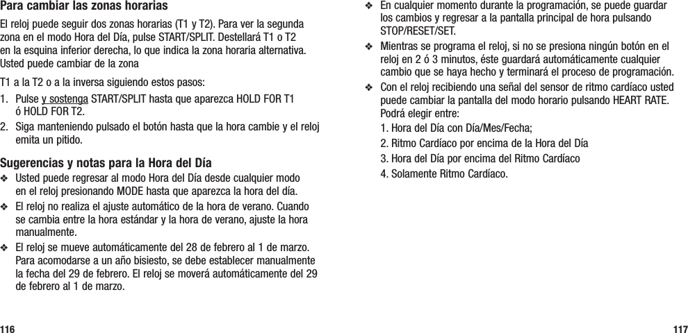 v  En cualquier momento durante la programación, se puede guardar  los cambios y regresar a la pantalla principal de hora pulsando  STOP/RESET/SET.v  Mientras se programa el reloj, si no se presiona ningún botón en el reloj en 2 ó 3 minutos, éste guardará automáticamente cualquier cambio que se haya hecho y terminará el proceso de programación.v  Con el reloj recibiendo una señal del sensor de ritmo cardíaco usted puede cambiar la pantalla del modo horario pulsando HEART RATE. Podrá elegir entre:   1. Hora del Día con Día/Mes/Fecha;  2. Ritmo Cardíaco por encima de la Hora del Día  3. Hora del Día por encima del Ritmo Cardíaco  4. Solamente Ritmo Cardíaco.117Para cambiar las zonas horariasEl reloj puede seguir dos zonas horarias (T1 y T2). Para ver la segunda zona en el modo Hora del Día, pulse START/SPLIT. Destellará T1 o T2  en la esquina inferior derecha, lo que indica la zona horaria alternativa.  Usted puede cambiar de la zona T1 a la T2 o a la inversa siguiendo estos pasos:1.   Pulse y sostenga START/SPLIT hasta que aparezca HOLD FOR T1  ó HOLD FOR T2.2.   Siga manteniendo pulsado el botón hasta que la hora cambie y el reloj emita un pitido.Sugerencias y notas para la Hora del Díav  Usted puede regresar al modo Hora del Día desde cualquier modo  en el reloj presionando MODE hasta que aparezca la hora del día.v  El reloj no realiza el ajuste automático de la hora de verano. Cuando se cambia entre la hora estándar y la hora de verano, ajuste la hora manualmente.v  El reloj se mueve automáticamente del 28 de febrero al 1 de marzo. Para acomodarse a un año bisiesto, se debe establecer manualmente la fecha del 29 de febrero. El reloj se moverá automáticamente del 29 de febrero al 1 de marzo.116