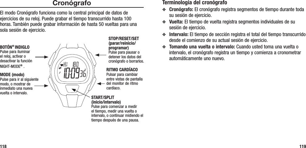 Terminología del cronógrafov  Cronógrafo: El cronógrafo registra segmentos de tiempo durante toda su sesión de ejercicio.v  Vuelta: El tiempo de vuelta registra segmentos individuales de su sesión de ejercicio.v  Intervalo: El tiempo de sección registra el total del tiempo transcurrido desde el comienzo de su actual sesión de ejercicio.v  Tomando una vuelta o intervalo: Cuando usted toma una vuelta o intervalo, el cronógrafo registra un tiempo y comienza a cronometrar automáticamente uno nuevo.119CronógrafoEl modo Cronógrafo funciona como la central principal de datos de ejercicios de su reloj. Puede grabar el tiempo transcurrido hasta 100 horas. También puede grabar información de hasta 50 vueltas para una sola sesión de ejercicio. 118STOP/RESET/SET (parar/reinicio/programar)Pulse para pausar o detener los datos del cronógrafo o borrarlos.RITMO CARDÍACOPulsar para cambiar entre vistas de pantalla del monitor de ritmo cardíaco.MODE (modo)Pulse para ir al siguiente modo, o mostrar de inmediato una nueva vuelta o intervalo.BOTÓN® INDIGLOPulse para iluminar  el reloj, activar o desactivar la función NIGHT-MODE® . START/SPLIT  (inicio/intervalo)Pulse para comenzar a medir el tiempo, medir una vuelta o intervalo, o continuar midiendo el tiempo después de una pausa.