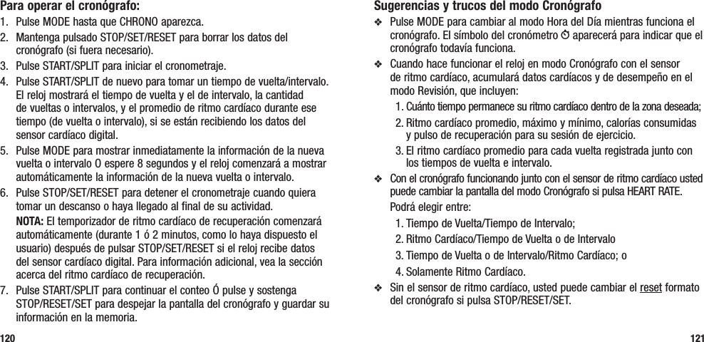 Sugerencias y trucos del modo Cronógrafov  Pulse MODE para cambiar al modo Hora del Día mientras funciona el cronógrafo. El símbolo del cronómetro W aparecerá para indicar que el cronógrafo todavía funciona.v  Cuando hace funcionar el reloj en modo Cronógrafo con el sensor de ritmo cardíaco, acumulará datos cardíacos y de desempeño en el modo Revisión, que incluyen:1. Cuánto tiempo permanece su ritmo cardíaco dentro de la zona deseada; 2. Ritmo cardíaco promedio, máximo y mínimo, calorías consumidas  y pulso de recuperación para su sesión de ejercicio.3. El ritmo cardíaco promedio para cada vuelta registrada junto con los tiempos de vuelta e intervalo.v  Con el cronógrafo funcionando junto con el sensor de ritmo cardíaco usted puede cambiar la pantalla del modo Cronógrafo si pulsa HEART RATE.   Podrá elegir entre: 1. Tiempo de Vuelta/Tiempo de Intervalo; 2. Ritmo Cardíaco/Tiempo de Vuelta o de Intervalo3. Tiempo de Vuelta o de Intervalo/Ritmo Cardíaco; o 4. Solamente Ritmo Cardíaco.v  Sin el sensor de ritmo cardíaco, usted puede cambiar el reset formato del cronógrafo si pulsa STOP/RESET/SET.121Para operar el cronógrafo:1.  Pulse MODE hasta que CHRONO aparezca.2.  Mantenga pulsado STOP/SET/RESET para borrar los datos del cronógrafo (si fuera necesario).3.  Pulse START/SPLIT para iniciar el cronometraje.4.  Pulse START/SPLIT de nuevo para tomar un tiempo de vuelta/intervalo. El reloj mostrará el tiempo de vuelta y el de intervalo, la cantidad de vueltas o intervalos, y el promedio de ritmo cardíaco durante ese tiempo (de vuelta o intervalo), si se están recibiendo los datos del sensor cardíaco digital.5.  Pulse MODE para mostrar inmediatamente la información de la nueva vuelta o intervalo O espere 8 segundos y el reloj comenzará a mostrar automáticamente la información de la nueva vuelta o intervalo.6.   Pulse STOP/SET/RESET para detener el cronometraje cuando quiera tomar un descanso o haya llegado al final de su actividad. NOTA: El temporizador de ritmo cardíaco de recuperación comenzará automáticamente (durante 1 ó 2 minutos, como lo haya dispuesto el usuario) después de pulsar STOP/SET/RESET si el reloj recibe datos del sensor cardíaco digital. Para información adicional, vea la sección acerca del ritmo cardíaco de recuperación.7.  Pulse START/SPLIT para continuar el conteo Ó pulse y sostenga  STOP/RESET/SET para despejar la pantalla del cronógrafo y guardar su información en la memoria.120