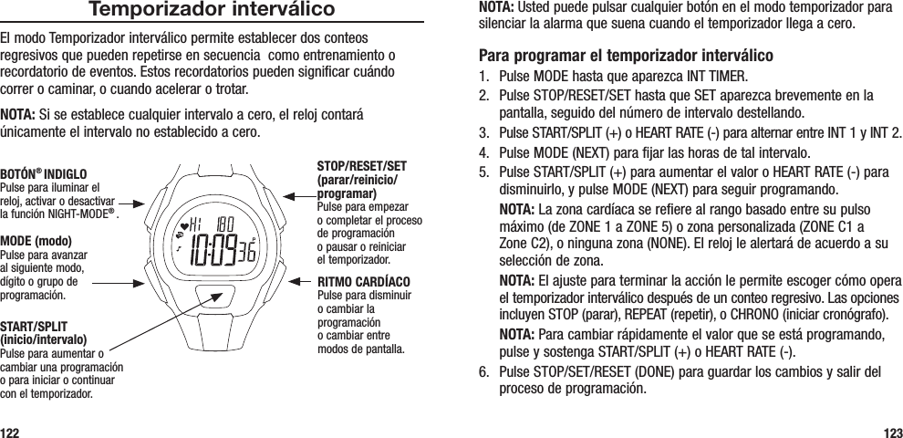 NOTA: Usted puede pulsar cualquier botón en el modo temporizador para silenciar la alarma que suena cuando el temporizador llega a cero.Para programar el temporizador interválico1.  Pulse MODE hasta que aparezca INT TIMER.2.  Pulse STOP/RESET/SET hasta que SET aparezca brevemente en la pantalla, seguido del número de intervalo destellando.3.  Pulse START/SPLIT (+) o HEART RATE (-) para alternar entre INT 1 y INT 2.4.  Pulse MODE (NEXT) para fijar las horas de tal intervalo.5.  Pulse START/SPLIT (+) para aumentar el valor o HEART RATE (-) para disminuirlo, y pulse MODE (NEXT) para seguir programando. NOTA: La zona cardíaca se refiere al rango basado entre su pulso máximo (de ZONE 1 a ZONE 5) o zona personalizada (ZONE C1 a Zone C2), o ninguna zona (NONE). El reloj le alertará de acuerdo a su selección de zona. NOTA: El ajuste para terminar la acción le permite escoger cómo opera el temporizador interválico después de un conteo regresivo. Las opciones incluyen STOP (parar), REPEAT (repetir), o CHRONO (iniciar cronógrafo). NOTA: Para cambiar rápidamente el valor que se está programando, pulse y sostenga START/SPLIT (+) o HEART RATE (-).6.  Pulse STOP/SET/RESET (DONE) para guardar los cambios y salir del proceso de programación.123Temporizador interválicoEl modo Temporizador interválico permite establecer dos conteos regresivos que pueden repetirse en secuencia  como entrenamiento o recordatorio de eventos. Estos recordatorios pueden significar cuándo correr o caminar, o cuando acelerar o trotar.NOTA: Si se establece cualquier intervalo a cero, el reloj contará únicamente el intervalo no establecido a cero.122START/SPLIT  (inicio/intervalo)Pulse para aumentar o cambiar una programación  o para iniciar o continuar  con el temporizador.STOP/RESET/SET (parar/reinicio/programar)Pulse para empezar  o completar el proceso de programación  o pausar o reiniciar  el temporizador.RITMO CARDÍACOPulse para disminuir o cambiar la programación  o cambiar entre  modos de pantalla.MODE (modo)Pulse para avanzar al siguiente modo, dígito o grupo de programación.BOTÓN® INDIGLOPulse para iluminar el reloj, activar o desactivar la función NIGHT-MODE® . 