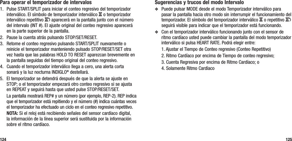 125Para operar el temporizador de intervalos1.  Pulse START/SPLIT para iniciar el conteo regresivo del temporizador interválico. El símbolo de temporizador interválico H o temporizador interválico repetitivo J aparecerá en la pantalla junto con el número del intervalo (INT #). El ajuste original del conteo regresivo aparecerá en la parte superior de la pantalla.2.  Pause la cuenta atrás pulsando STOP/SET/RESET. 3.  Retome el conteo regresivo pulsando START/SPLIT nuevamente o reinicie el temporizador manteniendo pulsado STOP/RESET/SET otra vez hasta que las palabras HOLD TO RESET aparezcan brevemente en la pantalla seguidas del tiempo original del conteo regresivo.4.  Cuando el temporizador interválico llega a cero, una alerta corta sonará y la luz nocturna INDIGLO® destellará. 5.  El temporizador se detendrá después de que la alerta se ajuste en STOP; o el temporizador empezará otro conteo regresivo si se ajusta en REPEAT y seguirá hasta que usted pulse STOP/RESET/SET.  La pantalla mostrará REP# y un número (por ejemplo, REP-2). REP indica que el temporizador está repitiendo y el número (#) indica cuántas veces el temporizador ha efectuado un ciclo en el conteo regresivo repetitivo. NOTA: Si el reloj está recibiendo señales del sensor cardíaco digital, la información de la línea superior será sustituida por la información sobre el ritmo cardíaco.124Sugerencias y trucos del modo Intervalov  Puede pulsar MODE desde el modo Temporizador interválico para pasar la pantalla hacia otro modo sin interrumpir el funcionamiento del temporizador. El símbolo del temporizador interválico H o repetitivo J seguirá visible para indicar que el temporizador está funcionando.v  Con el temporizador interválico funcionando junto con el sensor de ritmo cardíaco usted puede cambiar la pantalla del modo temporizador interválico si pulsa HEART RATE. Podrá elegir entre:   1. Ajustar el Tiempo de Conteo regresivo (Conteo Repetitivo)   2. Ritmo Cardíaco por encima de Tiempo de conteo regresivo;   3. Cuenta Regresiva por encima de Ritmo Cardíaco; o  4. Solamente Ritmo Cardíaco