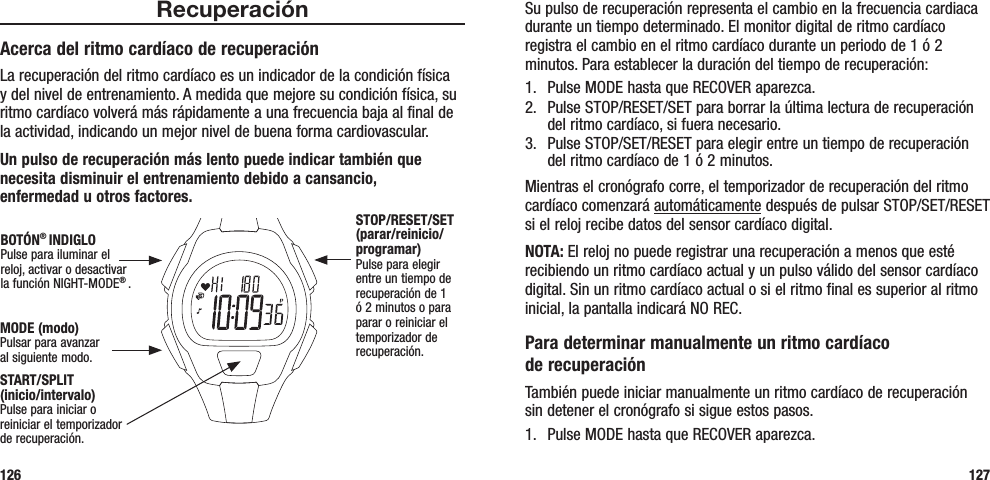 Su pulso de recuperación representa el cambio en la frecuencia cardiaca durante un tiempo determinado. El monitor digital de ritmo cardíaco registra el cambio en el ritmo cardíaco durante un periodo de 1 ó 2 minutos. Para establecer la duración del tiempo de recuperación:1.  Pulse MODE hasta que RECOVER aparezca.2.  Pulse STOP/RESET/SET para borrar la última lectura de recuperación del ritmo cardíaco, si fuera necesario.3.  Pulse STOP/SET/RESET para elegir entre un tiempo de recuperación del ritmo cardíaco de 1 ó 2 minutos.Mientras el cronógrafo corre, el temporizador de recuperación del ritmo cardíaco comenzará automáticamente después de pulsar STOP/SET/RESET si el reloj recibe datos del sensor cardíaco digital. NOTA: El reloj no puede registrar una recuperación a menos que esté recibiendo un ritmo cardíaco actual y un pulso válido del sensor cardíaco digital. Sin un ritmo cardíaco actual o si el ritmo final es superior al ritmo inicial, la pantalla indicará NO REC.Para determinar manualmente un ritmo cardíaco  de recuperaciónTambién puede iniciar manualmente un ritmo cardíaco de recuperación sin detener el cronógrafo si sigue estos pasos.1.  Pulse MODE hasta que RECOVER aparezca.127RecuperaciónAcerca del ritmo cardíaco de recuperaciónLa recuperación del ritmo cardíaco es un indicador de la condición física y del nivel de entrenamiento. A medida que mejore su condición física, su ritmo cardíaco volverá más rápidamente a una frecuencia baja al final de la actividad, indicando un mejor nivel de buena forma cardiovascular. Un pulso de recuperación más lento puede indicar también que necesita disminuir el entrenamiento debido a cansancio,  enfermedad u otros factores.126START/SPLIT  (inicio/intervalo)Pulse para iniciar o reiniciar el temporizador de recuperación.STOP/RESET/SET (parar/reinicio/programar)Pulse para elegir entre un tiempo de recuperación de 1 ó 2 minutos o para parar o reiniciar el temporizador de recuperación.MODE (modo)Pulsar para avanzar al siguiente modo.BOTÓN® INDIGLOPulse para iluminar el reloj, activar o desactivar la función NIGHT-MODE® . 