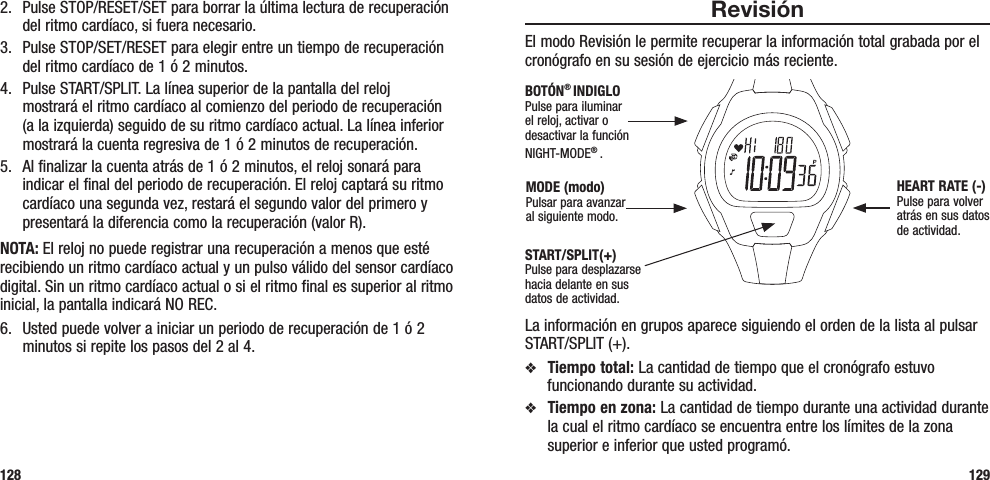 1292.  Pulse STOP/RESET/SET para borrar la última lectura de recuperación del ritmo cardíaco, si fuera necesario.3.  Pulse STOP/SET/RESET para elegir entre un tiempo de recuperación del ritmo cardíaco de 1 ó 2 minutos.4.  Pulse START/SPLIT. La línea superior de la pantalla del reloj  mostrará el ritmo cardíaco al comienzo del periodo de recuperación (a la izquierda) seguido de su ritmo cardíaco actual. La línea inferior mostrará la cuenta regresiva de 1 ó 2 minutos de recuperación.5.  Al finalizar la cuenta atrás de 1 ó 2 minutos, el reloj sonará para indicar el final del periodo de recuperación. El reloj captará su ritmo cardíaco una segunda vez, restará el segundo valor del primero y presentará la diferencia como la recuperación (valor R).NOTA: El reloj no puede registrar una recuperación a menos que esté recibiendo un ritmo cardíaco actual y un pulso válido del sensor cardíaco digital. Sin un ritmo cardíaco actual o si el ritmo final es superior al ritmo inicial, la pantalla indicará NO REC.6.  Usted puede volver a iniciar un periodo de recuperación de 1 ó 2 minutos si repite los pasos del 2 al 4.128RevisiónEl modo Revisión le permite recuperar la información total grabada por el cronógrafo en su sesión de ejercicio más reciente. La información en grupos aparece siguiendo el orden de la lista al pulsar START/SPLIT (+).v  Tiempo total: La cantidad de tiempo que el cronógrafo estuvo funcionando durante su actividad.v  Tiempo en zona: La cantidad de tiempo durante una actividad durante la cual el ritmo cardíaco se encuentra entre los límites de la zona superior e inferior que usted programó.START/SPLIT(+)Pulse para desplazarse hacia delante en sus datos de actividad.HEART RATE (-)Pulse para volver atrás en sus datos de actividad.MODE (modo)Pulsar para avanzar al siguiente modo.BOTÓN® INDIGLOPulse para iluminar el reloj, activar o desactivar la función NIGHT-MODE® . 