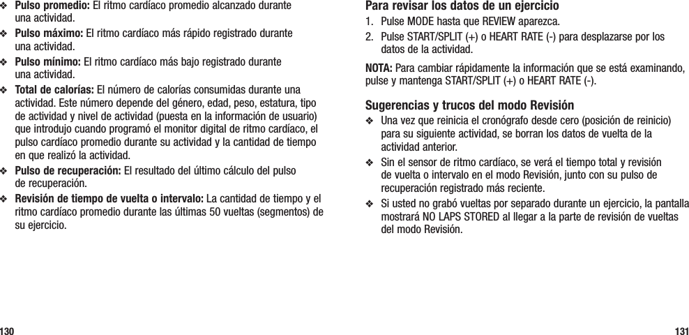 Para revisar los datos de un ejercicio1.  Pulse MODE hasta que REVIEW aparezca.2.  Pulse START/SPLIT (+) o HEART RATE (-) para desplazarse por los datos de la actividad.NOTA: Para cambiar rápidamente la información que se está examinando, pulse y mantenga START/SPLIT (+) o HEART RATE (-).Sugerencias y trucos del modo Revisiónv  Una vez que reinicia el cronógrafo desde cero (posición de reinicio) para su siguiente actividad, se borran los datos de vuelta de la actividad anterior.v  Sin el sensor de ritmo cardíaco, se verá el tiempo total y revisión de vuelta o intervalo en el modo Revisión, junto con su pulso de recuperación registrado más reciente.v  Si usted no grabó vueltas por separado durante un ejercicio, la pantalla mostrará NO LAPS STORED al llegar a la parte de revisión de vueltas del modo Revisión.v  Pulso promedio: El ritmo cardíaco promedio alcanzado durante  una actividad.v  Pulso máximo: El ritmo cardíaco más rápido registrado durante  una actividad.v  Pulso mínimo: El ritmo cardíaco más bajo registrado durante  una actividad.v  Total de calorías: El número de calorías consumidas durante una actividad. Este número depende del género, edad, peso, estatura, tipo de actividad y nivel de actividad (puesta en la información de usuario) que introdujo cuando programó el monitor digital de ritmo cardíaco, el pulso cardíaco promedio durante su actividad y la cantidad de tiempo en que realizó la actividad.v  Pulso de recuperación: El resultado del último cálculo del pulso  de recuperación.v  Revisión de tiempo de vuelta o intervalo: La cantidad de tiempo y el ritmo cardíaco promedio durante las últimas 50 vueltas (segmentos) de su ejercicio.130 131