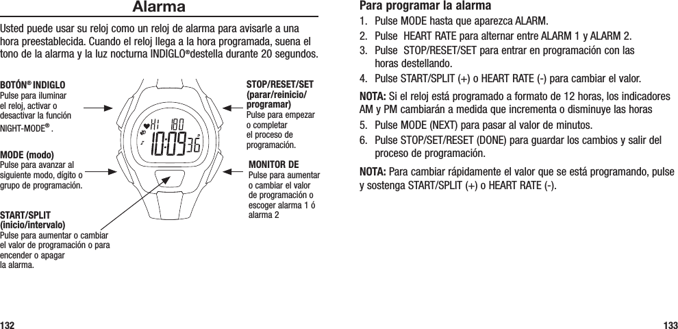 Para programar la alarma1.  Pulse MODE hasta que aparezca ALARM.2.  Pulse  HEART RATE para alternar entre ALARM 1 y ALARM 2.3.  Pulse  STOP/RESET/SET para entrar en programación con las  horas destellando.4.  Pulse START/SPLIT (+) o HEART RATE (-) para cambiar el valor.NOTA: Si el reloj está programado a formato de 12 horas, los indicadores AM y PM cambiarán a medida que incrementa o disminuye las horas5.  Pulse MODE (NEXT) para pasar al valor de minutos.6.  Pulse STOP/SET/RESET (DONE) para guardar los cambios y salir del proceso de programación.NOTA: Para cambiar rápidamente el valor que se está programando, pulse y sostenga START/SPLIT (+) o HEART RATE (-).133AlarmaUsted puede usar su reloj como un reloj de alarma para avisarle a una hora preestablecida. Cuando el reloj llega a la hora programada, suena el tono de la alarma y la luz nocturna INDIGLO®destella durante 20 segundos. 132START/SPLIT  (inicio/intervalo)Pulse para aumentar o cambiar el valor de programación o para encender o apagar  la alarma.STOP/RESET/SET (parar/reinicio/programar)Pulse para empezar o completar el proceso de programación.MONITOR DEPulse para aumentar o cambiar el valor de programación o escoger alarma 1 ó alarma 2MODE (modo)Pulse para avanzar al siguiente modo, dígito o grupo de programación.BOTÓN® INDIGLOPulse para iluminar el reloj, activar o desactivar la función NIGHT-MODE® . 