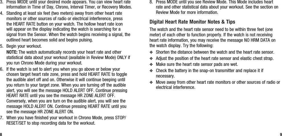 8.  Press MODE until you see Review Mode. This Mode includes heart rate and other statistical data about your workout. See the section on Review Mode for more information.Digital Heart Rate Monitor Notes &amp; TipsThe watch and the heart rate sensor need to be within three feet (one meter) of each other to function properly. If the watch is not receiving heart rate information, you may receive the message NO HRM DATA on the watch display. Try the following:v  Shorten the distance between the watch and the heart rate sensor.v  Adjust the position of the heart rate sensor and elastic chest strap.v  Make sure the heart rate sensor pads are wet.v  Check the battery in the snap-on transmitter and replace it if necessary.v  Move away from other heart rate monitors or other sources of radio or electrical interference.93.  Press MODE until your desired mode appears. You can view heart rate information in Time of Day, Chrono, Interval Timer, or Recovery Modes.4.  Standing at least six feet (two meters) away from other heart rate monitors or other sources of radio or electrical interference, press the HEART RATE button on your watch. The hollow heart rate icon will appear on the display indicating the watch is searching for a signal from the Sensor. When the watch begins receiving a signal, the outlined heart becomes solid and begins pulsing.5.  Begin your workout. NOTE: The watch automatically records your heart rate and other statistical data about your workout (available in Review Mode) ONLY if you run Chrono Mode during your workout.6.  If the watch is set to alert you when you go above or below your chosen target heart rate zone, press and hold HEART RATE to toggle the audible alert off and on. Otherwise it will continue beeping until you return to your target zone. When you are turning off the audible alert, you will see the message HOLD ALERT OFF. Continue pressing HEART RATE until you see the message HR ZONE ALERT OFF. Conversely, when you are turn on the audible alert, you will see the message HOLD ALERT ON. Continue pressing HEART RATE until you see the message HR ZONE ALERT ON.7.  When you have finished your workout in Chrono Mode, press STOP/RESET/SET to stop recording data for the workout.8