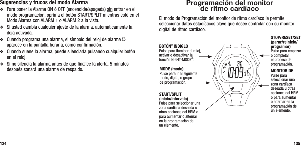 Programación del monitor  de ritmo cardíacoEl modo de Programación del monitor de ritmo cardíaco le permite seleccionar datos estadísticos clave que desee controlar con su monitor digital de ritmo cardíaco.135Sugerencias y trucos del modo Alarmav  Para poner la Alarma ON ó OFF (encendida/apagada) sin entrar en el modo programación, oprima el botón START/SPLIT mientras esté en el Modo Alarma con ALARM 1 o ALARM 2 a la vista.v  Si usted cambia cualquier ajuste de la alarma, automáticamente la deja activada.v  Cuando programa una alarma, el símbolo del reloj de alarma a aparece en la pantalla horaria, como confirmación.v  Cuando suene la alarma, puede silenciarla pulsando cualquier botón en el reloj. v  Si no silencia la alarma antes de que finalice la alerta, 5 minutos después sonará una alarma de respaldo.134START/SPLIT  (inicio/intervalo)Pulse para seleccionar una zona cardíaca deseada u otras opciones del HRM o para aumentar o alternar  en la programación de  un elemento.STOP/RESET/SET (parar/reinicio/programar)Pulse para empezar o completar el proceso de programación.MONITOR DEPulse para seleccionar una zona cardíaca deseada u otras opciones del HRM o para aumentar o alternar en la programación de  un elemento.MODE (modo)Pulse para ir al siguiente modo, dígito, o grupo  de programación.BOTÓN® INDIGLOPulse para iluminar el reloj, activar o desactivar la función NIGHT-MODE®.