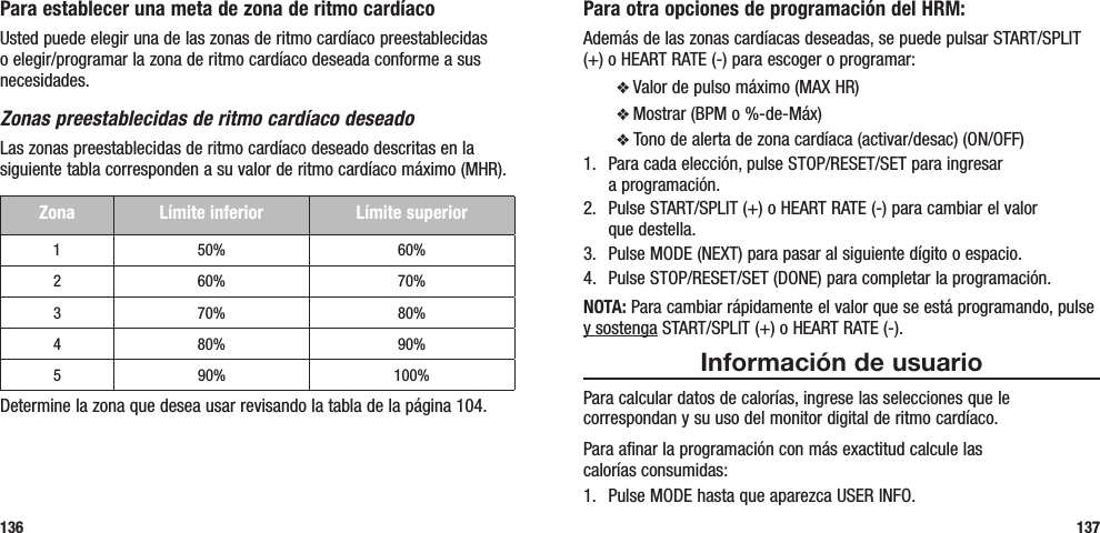 Para otra opciones de programación del HRM:Además de las zonas cardíacas deseadas, se puede pulsar START/SPLIT (+) o HEART RATE (-) para escoger o programar:v Valor de pulso máximo (MAX HR)v Mostrar (BPM o %-de-Máx)v Tono de alerta de zona cardíaca (activar/desac) (ON/OFF)1.  Para cada elección, pulse STOP/RESET/SET para ingresar  a programación.2.  Pulse START/SPLIT (+) o HEART RATE (-) para cambiar el valor  que destella.3.  Pulse MODE (NEXT) para pasar al siguiente dígito o espacio.4.  Pulse STOP/RESET/SET (DONE) para completar la programación.NOTA: Para cambiar rápidamente el valor que se está programando, pulse y sostenga START/SPLIT (+) o HEART RATE (-).Información de usuarioPara calcular datos de calorías, ingrese las selecciones que le correspondan y su uso del monitor digital de ritmo cardíaco.Para afinar la programación con más exactitud calcule las  calorías consumidas:1.  Pulse MODE hasta que aparezca USER INFO.137Para establecer una meta de zona de ritmo cardíacoUsted puede elegir una de las zonas de ritmo cardíaco preestablecidas o elegir/programar la zona de ritmo cardíaco deseada conforme a sus necesidades. Zonas preestablecidas de ritmo cardíaco deseadoLas zonas preestablecidas de ritmo cardíaco deseado descritas en la siguiente tabla corresponden a su valor de ritmo cardíaco máximo (MHR). Zona Límite inferior Límite superior1 50% 60%2 60% 70%3 70% 80%4 80% 90%5 90% 100%Determine la zona que desea usar revisando la tabla de la página 104.136