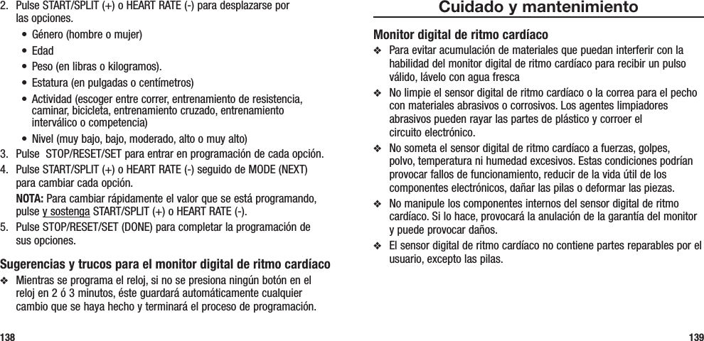 Cuidado y mantenimientoMonitor digital de ritmo cardíacov  Para evitar acumulación de materiales que puedan interferir con la habilidad del monitor digital de ritmo cardíaco para recibir un pulso válido, lávelo con agua fresca v  No limpie el sensor digital de ritmo cardíaco o la correa para el pecho con materiales abrasivos o corrosivos. Los agentes limpiadores abrasivos pueden rayar las partes de plástico y corroer el  circuito electrónico.v  No someta el sensor digital de ritmo cardíaco a fuerzas, golpes, polvo, temperatura ni humedad excesivos. Estas condiciones podrían provocar fallos de funcionamiento, reducir de la vida útil de los componentes electrónicos, dañar las pilas o deformar las piezas.v  No manipule los componentes internos del sensor digital de ritmo cardíaco. Si lo hace, provocará la anulación de la garantía del monitor y puede provocar daños. v  El sensor digital de ritmo cardíaco no contiene partes reparables por el usuario, excepto las pilas.1392.  Pulse START/SPLIT (+) o HEART RATE (-) para desplazarse por  las opciones.• Género(hombreomujer)• Edad• Peso(enlibrasokilogramos).• Estatura(enpulgadasocentímetros)• Actividad(escogerentrecorrer,entrenamientoderesistencia,caminar, bicicleta, entrenamiento cruzado, entrenamiento interválico o competencia)• Nivel(muybajo,bajo,moderado,altoomuyalto)3.  Pulse  STOP/RESET/SET para entrar en programación de cada opción.4.  Pulse START/SPLIT (+) o HEART RATE (-) seguido de MODE (NEXT) para cambiar cada opción. NOTA: Para cambiar rápidamente el valor que se está programando, pulse y sostenga START/SPLIT (+) o HEART RATE (-).5.  Pulse STOP/RESET/SET (DONE) para completar la programación de  sus opciones.Sugerencias y trucos para el monitor digital de ritmo cardíacov  Mientras se programa el reloj, si no se presiona ningún botón en el reloj en 2 ó 3 minutos, éste guardará automáticamente cualquier cambio que se haya hecho y terminará el proceso de programación.138