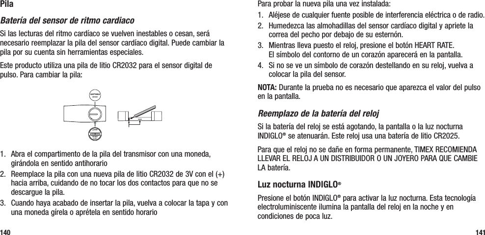 Para probar la nueva pila una vez instalada: 1.  Aléjese de cualquier fuente posible de interferencia eléctrica o de radio.2.   Humedezca las almohadillas del sensor cardíaco digital y apriete la correa del pecho por debajo de su esternón. 3.   Mientras lleva puesto el reloj, presione el botón HEART RATE.  El símbolo del contorno de un corazón aparecerá en la pantalla.4.  Si no se ve un símbolo de corazón destellando en su reloj, vuelva a colocar la pila del sensor.NOTA: Durante la prueba no es necesario que aparezca el valor del pulso en la pantalla.Reemplazo de la batería del relojSi la batería del reloj se está agotando, la pantalla o la luz nocturna INDIGLO® se atenuarán. Este reloj usa una batería de litio CR2025. Para que el reloj no se dañe en forma permanente, TIMEX RECOMIENDA LLEVAR EL RELOJ A UN DISTRIBUIDOR O UN JOYERO PARA QUE CAMBIE LA batería.Luz nocturna INDIGLO® Presione el botón INDIGLO® para activar la luz nocturna. Esta tecnología electroluminiscente ilumina la pantalla del reloj en la noche y en condiciones de poca luz.141PilaBatería del sensor de ritmo cardiacoSi las lecturas del ritmo cardíaco se vuelven inestables o cesan, será necesario reemplazar la pila del sensor cardíaco digital. Puede cambiar la pila por su cuenta sin herramientas especiales. Este producto utiliza una pila de litio CR2032 para el sensor digital de pulso. Para cambiar la pila:BATTERIAAPRIREBATTERIA1.   Abra el compartimento de la pila del transmisor con una moneda, girándola en sentido antihorario2.   Reemplace la pila con una nueva pila de litio CR2032 de 3V con el (+) hacia arriba, cuidando de no tocar los dos contactos para que no se descargue la pila.3.   Cuando haya acabado de insertar la pila, vuelva a colocar la tapa y con una moneda gírela o aprétela en sentido horario140