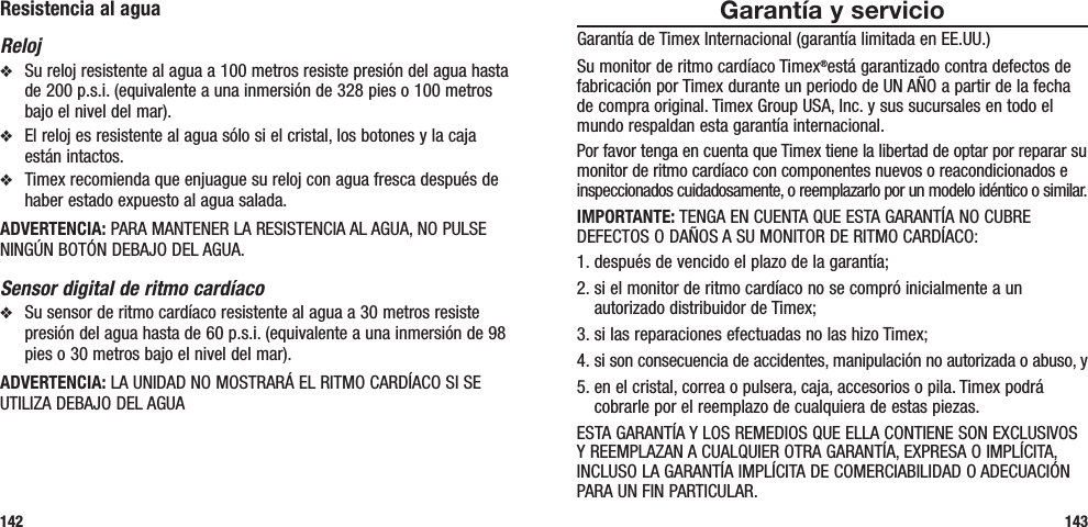 Garantía y servicioGarantía de Timex Internacional (garantía limitada en EE.UU.)Su monitor de ritmo cardíaco Timex®está garantizado contra defectos de fabricación por Timex durante un periodo de UN AÑO a partir de la fecha de compra original. Timex Group USA, Inc. y sus sucursales en todo el mundo respaldan esta garantía internacional.Por favor tenga en cuenta que Timex tiene la libertad de optar por reparar su monitor de ritmo cardíaco con componentes nuevos o reacondicionados e inspeccionados cuidadosamente, o reemplazarlo por un modelo idéntico o similar. IMPORTANTE: TENGA EN CUENTA QUE ESTA GARANTÍA NO CUBRE DEFECTOS O DAÑOS A SU MONITOR DE RITMO CARDÍACO:1. después de vencido el plazo de la garantía;2.  si el monitor de ritmo cardíaco no se compró inicialmente a un autorizado distribuidor de Timex;3. si las reparaciones efectuadas no las hizo Timex;4.  si son consecuencia de accidentes, manipulación no autorizada o abuso, y5.  en el cristal, correa o pulsera, caja, accesorios o pila. Timex podrá cobrarle por el reemplazo de cualquiera de estas piezas.ESTA GARANTÍA Y LOS REMEDIOS QUE ELLA CONTIENE SON EXCLUSIVOS Y REEMPLAZAN A CUALQUIER OTRA GARANTÍA, EXPRESA O IMPLÍCITA, INCLUSO LA GARANTÍA IMPLÍCITA DE COMERCIABILIDAD O ADECUACIÓN PARA UN FIN PARTICULAR.143Resistencia al aguaRelojv  Su reloj resistente al agua a 100 metros resiste presión del agua hasta de 200 p.s.i. (equivalente a una inmersión de 328 pies o 100 metros bajo el nivel del mar).v  El reloj es resistente al agua sólo si el cristal, los botones y la caja están intactos.v  Timex recomienda que enjuague su reloj con agua fresca después de haber estado expuesto al agua salada.ADVERTENCIA: PARA MANTENER LA RESISTENCIA AL AGUA, NO PULSE NINGÚN BOTÓN DEBAJO DEL AGUA.Sensor digital de ritmo cardíacov  Su sensor de ritmo cardíaco resistente al agua a 30 metros resiste presión del agua hasta de 60 p.s.i. (equivalente a una inmersión de 98 pies o 30 metros bajo el nivel del mar).ADVERTENCIA: LA UNIDAD NO MOSTRARÁ EL RITMO CARDÍACO SI SE UTILIZA DEBAJO DEL AGUA142