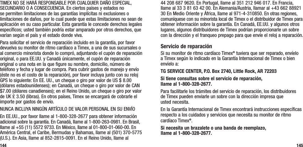 44 208 687 9620. En Portugal, llame al 351 212 946 017. En Francia, llame al 33 3 81 63 42 00. En Alemania/Austria, llamar al +43 662 88921 30 En Medio Oriente y África, llame al 971-4-310850. En otras regiones, comuníquese con su minorista local de Timex o el distribuidor de Timex para obtener información sobre la garantía. En Canadá, EE.UU. y algunos otros lugares, algunos distribuidores de Timex podrían proporcionarle un sobre con la dirección y el franqueo prepago para que envíe el reloj a reparación.Servicio de reparaciónSi su monitor de ritmo cardíaco Timex® tuviera que ser reparado, envíelo a Timex según lo indicado en la Garantía Internacional de Timex o bien envíelo a:TG SERVICE CENTER, P.O. Box 2740, Little Rock, AR 72203 Si tiene consultas sobre el servicio de reparación,  llame al 1-800-328-2677. Para facilitarle los trámites del servicio de reparación, los distribuidores  de Timex pueden enviarle un sobre con la dirección impresa que  usted necesita.En la Garantía Internacional de Timex encontrará instrucciones específicas respecto a los cuidados y servicios que necesita su monitor de ritmo cardíaco Timex®.Si necesita un brazalete o una banda de reemplazo,  llame al 1-800-328-2677.145TIMEX NO SE HARÁ RESPONSABLE POR CUALQUIER DAÑO ESPECIAL, SECUNDARIO O A CONSECUENCIA. En ciertos países y estados no se permiten limitaciones de las garantías implícitas ni exclusiones o limitaciones de daños, por lo cual puede que estas limitaciones no sean de aplicación en su caso particular. Esta garantía le concede derechos legales específicos; usted también podría estar amparado por otros derechos, que varían según el país y el estado donde viva.Para solicitar el servicio de reparación incluido en la garantía, por favor devuelva su monitor de ritmo cardíaco a Timex, a una de sus sucursales o al comercio minorista donde lo compró, adjuntando el cupón de reparación original, o para EE.UU. y Canadá únicamente, el cupón de reparación original o una nota en la que figure su nombre, domicilio, número de teléfono y fecha y lugar de compra. Para cubrir gastos de manejo y envío (éste no es el costo de la reparación), por favor incluya junto con su reloj GPS lo siguiente: En EE. UU., un cheque o giro por valor de US $ 8.00 (dólares estadounidenses); en Canadá, un cheque o giro por valor de CAN $7.00 (dólares canadienses); en el Reino Unido, un cheque o giro por valor de UK £ 3.50 (libras). En otros países, Timex se encargará de cobrarle el importe por gastos de envío.NUNCA INCLUYA NINGÚN ARTÍCULO DE VALOR PERSONAL EN SU ENVÍOEn EE.UU., por favor llame al 1-800-328-2677 para obtener información adicional sobre la garantía. En Canadá, llame al 1-800-263-0981. En Brasil, llame al +55 (11) 5572 9733. En México, llame al 01-800-01-060-00. En América Central, el Caribe, Bermudas y Bahamas, llame al (501) 370-5775 (U.S.). En Asia, llame al 852-2815-0091. En el Reino Unido, llame al  144