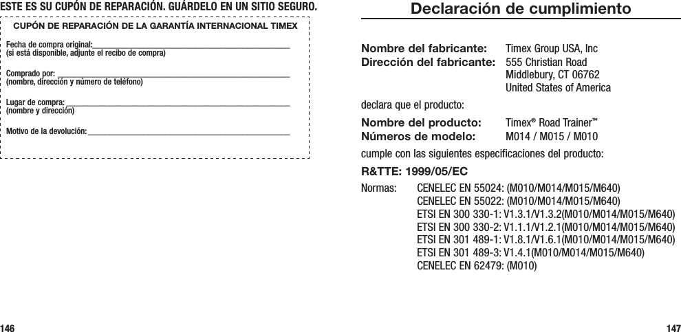 Declaración de cumplimientoNombre del fabricante:  Timex Group USA, Inc Dirección del fabricante:   555 Christian Road Middlebury, CT 06762 United States of Americadeclara que el producto:Nombre del producto: Timex® Road Trainer™ Números de modelo:   M014 / M015 / M010cumple con las siguientes especificaciones del producto:R&amp;TTE: 1999/05/ECNormas:  CENELEC EN 55024: (M010/M014/M015/M640)   CENELEC EN 55022: (M010/M014/M015/M640)   ETSI EN 300 330-1: V1.3.1/V1.3.2(M010/M014/M015/M640)   ETSI EN 300 330-2: V1.1.1/V1.2.1(M010/M014/M015/M640)   ETSI EN 301 489-1: V1.8.1/V1.6.1(M010/M014/M015/M640)   ETSI EN 301 489-3: V1.4.1(M010/M014/M015/M640)   CENELEC EN 62479: (M010)147ESTE ES SU CUPÓN DE REPARACIÓN. GUÁRDELO EN UN SITIO SEGURO.CUPÓN DE REPARACIÓN DE LA GARANTÍA INTERNACIONAL TIMEXFecha de compra original:______________________________________________  (si está disponible, adjunte el recibo de compra)Comprado por:  ______________________________________________________  (nombre, dirección y número de teléfono)Lugar de compra: ____________________________________________________  (nombre y dirección)Motivo de la devolución: _______________________________________________146