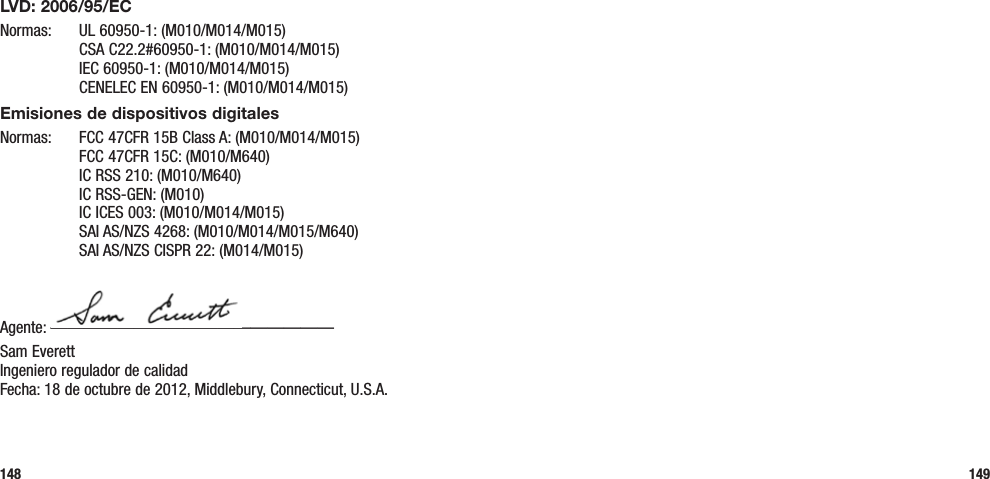 148 149LVD: 2006/95/ECNormas:  UL 60950-1: (M010/M014/M015)   CSA C22.2#60950-1: (M010/M014/M015)   IEC 60950-1: (M010/M014/M015)   CENELEC EN 60950-1: (M010/M014/M015)Emisiones de dispositivos digitalesNormas:  FCC 47CFR 15B Class A: (M010/M014/M015)   FCC 47CFR 15C: (M010/M640)   IC RSS 210: (M010/M640)   IC RSS-GEN: (M010)   IC ICES 003: (M010/M014/M015)   SAI AS/NZS 4268: (M010/M014/M015/M640)   SAI AS/NZS CISPR 22: (M014/M015)Agente: —————————————————Sam Everett Ingeniero regulador de calidad Fecha: 18 de octubre de 2012, Middlebury, Connecticut, U.S.A.