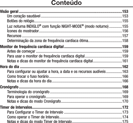 ConteúdoVisão geral .......................................................................................................153Um coração saudável .................................................................................153Botões do relógio........................................................................................155Luz noturna INDIGLO® com função NIGHT-MODE® (modo noturno) .............155Ícones do mostrador ...................................................................................156Recursos ....................................................................................................157Determinação da zona de frequência cardíaca ótima..................................158Monitor de frequência cardíaca digital ..........................................................159Antes de começar ......................................................................................159Para usar o monitor de frequência cardíaca digital .....................................159Notas e dicas do monitor de frequência cardíaca digital .............................161Hora do dia ......................................................................................................162Para configurar ou ajustar a hora, a data e os recursos audíveis ................163Como trocar o fuso horário .........................................................................166Notas e dicas da hora do dia ......................................................................166Cronógrafo .......................................................................................................168Terminologia do cronógrafo ........................................................................169Para operar o cronógrafo ............................................................................169Notas e dicas do modo Cronógrafo .............................................................170Timer de Intervalos..........................................................................................172Para Configurar o Timer de Intervalo ..........................................................173Como operar o Timer de Intervalo ...............................................................174Notas e dicas do modo Timer de Intervalo .................................................. 175