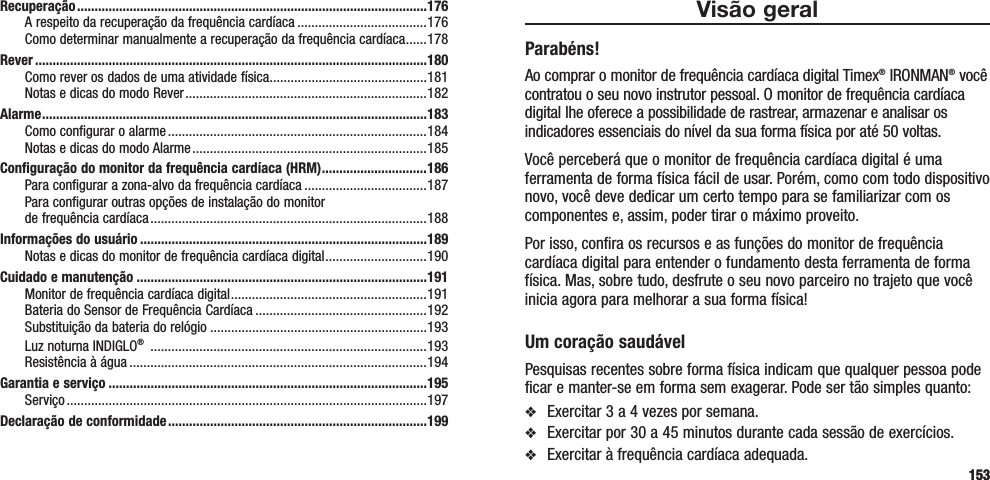 153Visão geralParabéns!Ao comprar o monitor de frequência cardíaca digital Timex® IRONMAN® você contratou o seu novo instrutor pessoal. O monitor de frequência cardíaca digital lhe oferece a possibilidade de rastrear, armazenar e analisar os indicadores essenciais do nível da sua forma física por até 50 voltas.Você perceberá que o monitor de frequência cardíaca digital é uma ferramenta de forma física fácil de usar. Porém, como com todo dispositivo novo, você deve dedicar um certo tempo para se familiarizar com os componentes e, assim, poder tirar o máximo proveito.Por isso, confira os recursos e as funções do monitor de frequência cardíaca digital para entender o fundamento desta ferramenta de forma física. Mas, sobre tudo, desfrute o seu novo parceiro no trajeto que você inicia agora para melhorar a sua forma física!Um coração saudávelPesquisas recentes sobre forma física indicam que qualquer pessoa pode ficar e manter-se em forma sem exagerar. Pode ser tão simples quanto:v  Exercitar 3 a 4 vezes por semana.v  Exercitar por 30 a 45 minutos durante cada sessão de exercícios.v  Exercitar à frequência cardíaca adequada. Recuperação ....................................................................................................176A respeito da recuperação da frequência cardíaca .....................................176Como determinar manualmente a recuperação da frequência cardíaca ......178Rever ................................................................................................................180Como rever os dados de uma atividade física ............................................. 181Notas e dicas do modo Rever .....................................................................182Alarme ..............................................................................................................183Como configurar o alarme ..........................................................................184Notas e dicas do modo Alarme ...................................................................185Configuração do monitor da frequência cardíaca (HRM) ..............................186Para configurar a zona-alvo da frequência cardíaca ...................................187Para configurar outras opções de instalação do monitor  de frequência cardíaca ...............................................................................188Informações do usuário ..................................................................................189Notas e dicas do monitor de frequência cardíaca digital .............................190Cuidado e manutenção ...................................................................................191Monitor de frequência cardíaca digital ........................................................191Bateria do Sensor de Frequência Cardíaca .................................................192Substituição da bateria do relógio ..............................................................193Luz noturna INDIGLO®  ...............................................................................193Resistência à água .....................................................................................194Garantia e serviço ...........................................................................................195Serviço .......................................................................................................197Declaração de conformidade ..........................................................................199153