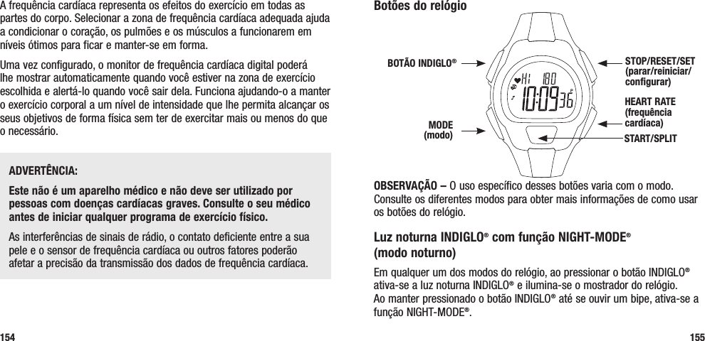 Botões do relógioOBSERVAÇÃO – O uso específico desses botões varia com o modo. Consulte os diferentes modos para obter mais informações de como usar os botões do relógio.Luz noturna INDIGLO® com função NIGHT-MODE®  (modo noturno)Em qualquer um dos modos do relógio, ao pressionar o botão INDIGLO® ativa-se a luz noturna INDIGLO® e ilumina-se o mostrador do relógio.  Ao manter pressionado o botão INDIGLO® até se ouvir um bipe, ativa-se a função NIGHT-MODE®. 155A frequência cardíaca representa os efeitos do exercício em todas as partes do corpo. Selecionar a zona de frequência cardíaca adequada ajuda a condicionar o coração, os pulmões e os músculos a funcionarem em níveis ótimos para ficar e manter-se em forma.Uma vez configurado, o monitor de frequência cardíaca digital poderá lhe mostrar automaticamente quando você estiver na zona de exercício escolhida e alertá-lo quando você sair dela. Funciona ajudando-o a manter o exercício corporal a um nível de intensidade que lhe permita alcançar os seus objetivos de forma física sem ter de exercitar mais ou menos do que o necessário.ADVERTÊNCIA: Este não é um aparelho médico e não deve ser utilizado por pessoas com doenças cardíacas graves. Consulte o seu médico antes de iniciar qualquer programa de exercício físico.As interferências de sinais de rádio, o contato deficiente entre a sua pele e o sensor de frequência cardíaca ou outros fatores poderão afetar a precisão da transmissão dos dados de frequência cardíaca.154HEART RATE (frequência cardíaca) STOP/RESET/SET (parar/reiniciar/configurar)MODE (modo)BOTÃO INDIGLO®START/SPLIT 