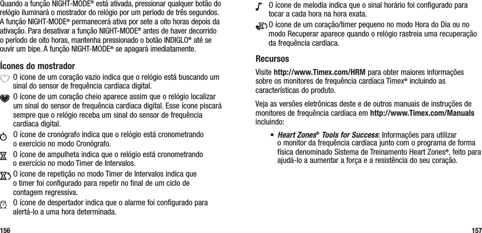 N  O ícone de melodia indica que o sinal horário foi configurado para tocar a cada hora na hora exata.e O ícone de um coração/timer pequeno no modo Hora do Dia ou no modo Recuperar aparece quando o relógio rastreia uma recuperação da frequência cardíaca.RecursosVisite http://www.Timex.com/HRM para obter maiores informações sobre os monitores de frequência cardíaca Timex® incluindo as características do produto.Veja as versões eletrônicas deste e de outros manuais de instruções de monitores de frequência cardíaca em http://www.Timex.com/Manuals incluindo:• Heart Zones® Tools for Success: Informações para utilizar  o monitor da frequência cardíaca junto com o programa de forma física denominado Sistema de Treinamento Heart Zones®, feito para ajudá-lo a aumentar a força e a resistência do seu coração.157Quando a função NIGHT-MODE® está ativada, pressionar qualquer botão do relógio iluminará o mostrador do relógio por um período de três segundos. A função NIGHT-MODE® permanecerá ativa por sete a oito horas depois da ativação. Para desativar a função NIGHT-MODE® antes de haver decorrido  o período de oito horas, mantenha pressionado o botão INDIGLO® até se ouvir um bipe. A função NIGHT-MODE® se apagará imediatamente.Ícones do mostradorX O ícone de um coração vazio indica que o relógio está buscando um sinal do sensor de frequência cardíaca digital.Y O ícone de um coração cheio aparece assim que o relógio localizar um sinal do sensor de frequência cardíaca digital. Esse ícone piscará sempre que o relógio receba um sinal do sensor de frequência cardíaca digital.w  O ícone de cronógrafo indica que o relógio está cronometrando  o exercício no modo Cronógrafo.H  O ícone de ampulheta indica que o relógio está cronometrando  o exercício no modo Timer de Intervalos.J O ícone de repetição no modo Timer de Intervalos indica que  o timer foi configurado para repetir no final de um ciclo de  contagem regressiva.a  O ícone de despertador indica que o alarme foi configurado para alertá-lo a uma hora determinada.156