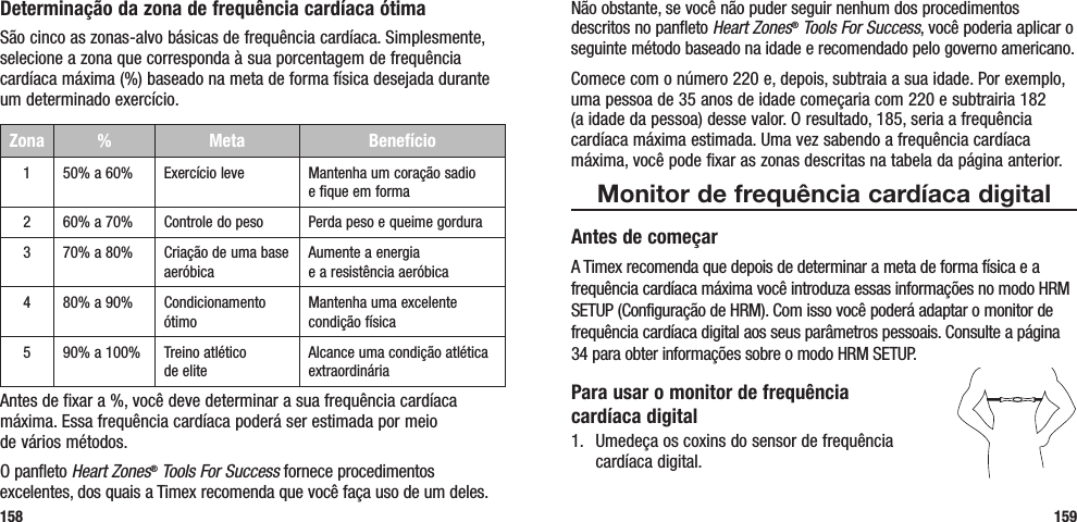 Não obstante, se você não puder seguir nenhum dos procedimentos descritos no panfleto Heart Zones® Tools For Success, você poderia aplicar o seguinte método baseado na idade e recomendado pelo governo americano. Comece com o número 220 e, depois, subtraia a sua idade. Por exemplo, uma pessoa de 35 anos de idade começaria com 220 e subtrairia 182  (a idade da pessoa) desse valor. O resultado, 185, seria a frequência cardíaca máxima estimada. Uma vez sabendo a frequência cardíaca máxima, você pode fixar as zonas descritas na tabela da página anterior.Monitor de frequência cardíaca digitalAntes de começarA Timex recomenda que depois de determinar a meta de forma física e a frequência cardíaca máxima você introduza essas informações no modo HRM SETUP (Configuração de HRM). Com isso você poderá adaptar o monitor de frequência cardíaca digital aos seus parâmetros pessoais. Consulte a página 34 para obter informações sobre o modo HRM SETUP.Para usar o monitor de frequência  cardíaca digital1.  Umedeça os coxins do sensor de frequência  cardíaca digital. 159Determinação da zona de frequência cardíaca ótimaSão cinco as zonas-alvo básicas de frequência cardíaca. Simplesmente, selecione a zona que corresponda à sua porcentagem de frequência cardíaca máxima (%) baseado na meta de forma física desejada durante um determinado exercício.Zona %  Meta Benefício150% a 60% Exercício leve Mantenha um coração sadio  e fique em forma260% a 70% Controle do peso Perda peso e queime gordura370% a 80% Criação de uma base aeróbicaAumente a energia  e a resistência aeróbica480% a 90% Condicionamento ótimoMantenha uma excelente condição física590% a 100% Treino atlético  de eliteAlcance uma condição atlética extraordináriaAntes de fixar a %, você deve determinar a sua frequência cardíaca máxima. Essa frequência cardíaca poderá ser estimada por meio  de vários métodos. O panfleto Heart Zones® Tools For Success fornece procedimentos excelentes, dos quais a Timex recomenda que você faça uso de um deles. 158