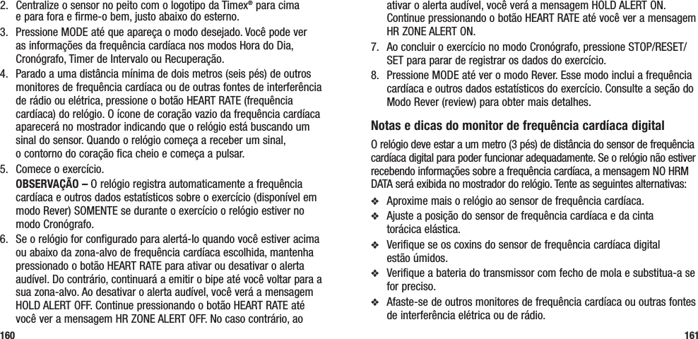 ativar o alerta audível, você verá a mensagem HOLD ALERT ON. Continue pressionando o botão HEART RATE até você ver a mensagem HR ZONE ALERT ON.7.  Ao concluir o exercício no modo Cronógrafo, pressione STOP/RESET/SET para parar de registrar os dados do exercício.8.  Pressione MODE até ver o modo Rever. Esse modo inclui a frequência cardíaca e outros dados estatísticos do exercício. Consulte a seção do Modo Rever (review) para obter mais detalhes.Notas e dicas do monitor de frequência cardíaca digitalO relógio deve estar a um metro (3 pés) de distância do sensor de frequência cardíaca digital para poder funcionar adequadamente. Se o relógio não estiver recebendo informações sobre a frequência cardíaca, a mensagem NO HRM DATA será exibida no mostrador do relógio. Tente as seguintes alternativas:v  Aproxime mais o relógio ao sensor de frequência cardíaca.v  Ajuste a posição do sensor de frequência cardíaca e da cinta  torácica elástica.v  Verifique se os coxins do sensor de frequência cardíaca digital  estão úmidos.v  Verifique a bateria do transmissor com fecho de mola e substitua-a se for preciso.v  Afaste-se de outros monitores de frequência cardíaca ou outras fontes de interferência elétrica ou de rádio.1612.  Centralize o sensor no peito com o logotipo da Timex® para cima  e para fora e firme-o bem, justo abaixo do esterno.3.  Pressione MODE até que apareça o modo desejado. Você pode ver as informações da frequência cardíaca nos modos Hora do Dia, Cronógrafo, Timer de Intervalo ou Recuperação.4.  Parado a uma distância mínima de dois metros (seis pés) de outros monitores de frequência cardíaca ou de outras fontes de interferência de rádio ou elétrica, pressione o botão HEART RATE (frequência cardíaca) do relógio. O ícone de coração vazio da frequência cardíaca aparecerá no mostrador indicando que o relógio está buscando um sinal do sensor. Quando o relógio começa a receber um sinal,  o contorno do coração fica cheio e começa a pulsar.5.  Comece o exercício. OBSERVAÇÃO – O relógio registra automaticamente a frequência cardíaca e outros dados estatísticos sobre o exercício (disponível em modo Rever) SOMENTE se durante o exercício o relógio estiver no modo Cronógrafo.6.  Se o relógio for configurado para alertá-lo quando você estiver acima ou abaixo da zona-alvo de frequência cardíaca escolhida, mantenha pressionado o botão HEART RATE para ativar ou desativar o alerta audível. Do contrário, continuará a emitir o bipe até você voltar para a sua zona-alvo. Ao desativar o alerta audível, você verá a mensagem HOLD ALERT OFF. Continue pressionando o botão HEART RATE até você ver a mensagem HR ZONE ALERT OFF. No caso contrário, ao 160