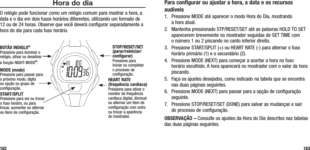 Para configurar ou ajustar a hora, a data e os recursos audíveis1.  Pressione MODE até aparecer o modo Hora do Dia, mostrando  a hora atual.2.  Mantenha pressionado STP/RESET/SET até as palavras HOLD TO SET aparecerem brevemente no mostrador seguidas de SET TIME com  o número 1 ou 2 piscando no canto inferior direito.3.  Pressione START/SPLIT (+) ou HEART RATE (-) para alternar o fuso horário primário (1) e o secundário (2).4.  Pressione MODE (NEXT) para começar a acertar a hora no fuso horário escolhido. A hora aparecerá no mostrador com o valor da hora piscando.5.  Faça os ajustes desejados, como indicado na tabela que se encontra nas duas páginas seguintes.6.  Pressione MODE (NEXT) para passar para a opção de configuração seguinte.7.  Pressione STOP/RESET/SET (DONE) para salvar as mudanças e sair  do processo de configuração.OBSERVAÇÃO – Consulte os ajustes da Hora do Dia descritos nas tabelas das duas páginas seguintes.163Hora do diaO relógio pode funcionar como um relógio comum para mostrar a hora, a data e o dia em dois fusos horários diferentes, utilizando um formato de 12 ou de 24 horas. Observe que você deverá configurar separadamente a hora do dia para cada fuso horário.162START/SPLITPressione para ver ou trocar o fuso horário, ou para trocar, aumentar ou alternar os itens de configuração.STOP/RESET/SET (parar/reiniciar/configurar)Pressione para iniciar ou completar o processo de configuração.HEART RATE (frequência cardíaca)Pressione para ativar o monitor de frequência cardíaca digital, diminuir ou alternar um item de configuração com outro ou trocar a aparência  do mostrador.MODE (modo)Pressione para passar para o próximo modo, dígito ou opção ou grupo de configuração.BOTÃO INDIGLO®Pressione para iluminar o relógio, ativar ou desativar  a função NIGHT-MODE®. 