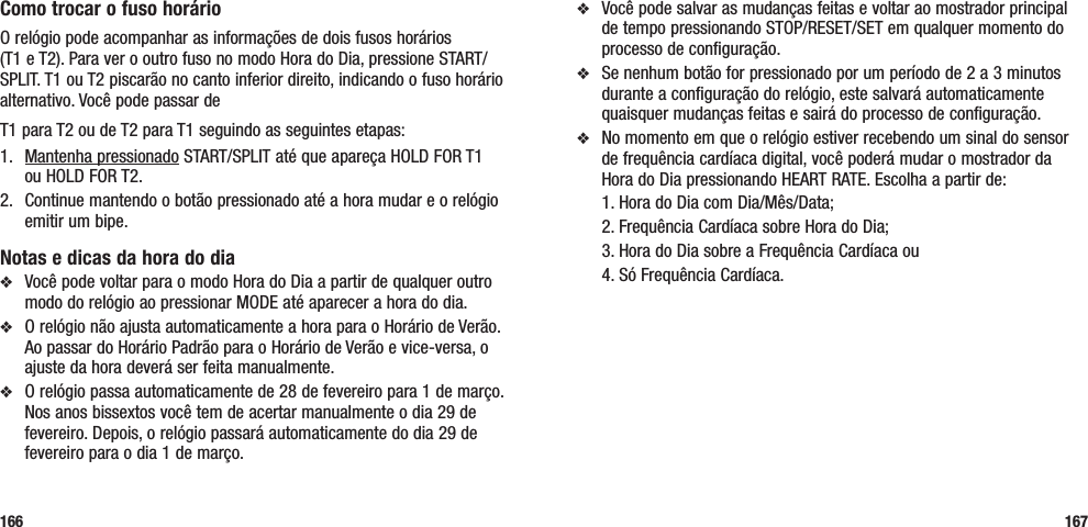 v  Você pode salvar as mudanças feitas e voltar ao mostrador principal de tempo pressionando STOP/RESET/SET em qualquer momento do processo de configuração.v  Se nenhum botão for pressionado por um período de 2 a 3 minutos durante a configuração do relógio, este salvará automaticamente quaisquer mudanças feitas e sairá do processo de configuração.v  No momento em que o relógio estiver recebendo um sinal do sensor de frequência cardíaca digital, você poderá mudar o mostrador da Hora do Dia pressionando HEART RATE. Escolha a partir de:   1. Hora do Dia com Dia/Mês/Data;  2. Frequência Cardíaca sobre Hora do Dia;  3. Hora do Dia sobre a Frequência Cardíaca ou  4. Só Frequência Cardíaca.167Como trocar o fuso horárioO relógio pode acompanhar as informações de dois fusos horários  (T1 e T2). Para ver o outro fuso no modo Hora do Dia, pressione START/SPLIT. T1 ou T2 piscarão no canto inferior direito, indicando o fuso horário alternativo. Você pode passar de T1 para T2 ou de T2 para T1 seguindo as seguintes etapas:1.  Mantenha pressionado START/SPLIT até que apareça HOLD FOR T1  ou HOLD FOR T2.2.   Continue mantendo o botão pressionado até a hora mudar e o relógio emitir um bipe.Notas e dicas da hora do diav  Você pode voltar para o modo Hora do Dia a partir de qualquer outro modo do relógio ao pressionar MODE até aparecer a hora do dia.v  O relógio não ajusta automaticamente a hora para o Horário de Verão. Ao passar do Horário Padrão para o Horário de Verão e vice-versa, o ajuste da hora deverá ser feita manualmente.v  O relógio passa automaticamente de 28 de fevereiro para 1 de março. Nos anos bissextos você tem de acertar manualmente o dia 29 de fevereiro. Depois, o relógio passará automaticamente do dia 29 de fevereiro para o dia 1 de março.166