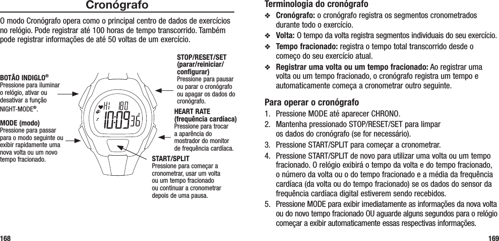 Terminologia do cronógrafov  Cronógrafo: o cronógrafo registra os segmentos cronometrados durante todo o exercício.v  Volta: O tempo da volta registra segmentos individuais do seu exercício.v  Tempo fracionado: registra o tempo total transcorrido desde o começo do seu exercício atual.v  Registrar uma volta ou um tempo fracionado: Ao registrar uma volta ou um tempo fracionado, o cronógrafo registra um tempo e automaticamente começa a cronometrar outro seguinte.Para operar o cronógrafo1.  Pressione MODE até aparecer CHRONO.2.  Mantenha pressionado STOP/RESET/SET para limpar  os dados do cronógrafo (se for necessário).3.  Pressione START/SPLIT para começar a cronometrar.4.  Pressione START/SPLIT de novo para utilizar uma volta ou um tempo fracionado. O relógio exibirá o tempo da volta e do tempo fracionado, o número da volta ou o do tempo fracionado e a média da frequência cardíaca (da volta ou do tempo fracionado) se os dados do sensor da frequência cardíaca digital estiverem sendo recebidos.5.  Pressione MODE para exibir imediatamente as informações da nova volta ou do novo tempo fracionado OU aguarde alguns segundos para o relógio começar a exibir automaticamente essas respectivas informações.169CronógrafoO modo Cronógrafo opera como o principal centro de dados de exercícios no relógio. Pode registrar até 100 horas de tempo transcorrido. Também pode registrar informações de até 50 voltas de um exercício. 168STOP/RESET/SET (parar/reiniciar/configurar)Pressione para pausar ou parar o cronógrafo ou apagar os dados do cronógrafo.HEART RATE (frequência cardíaca)Pressione para trocar  a aparência do  mostrador do monitor  de frequência cardíaca.MODE (modo)Pressione para passar para o modo seguinte ou exibir rapidamente uma nova volta ou um novo tempo fracionado.BOTÃO INDIGLO® Pressione para iluminar o relógio, ativar ou desativar a função NIGHT-MODE®. START/SPLITPressione para começar a cronometrar, usar um volta ou um tempo fracionado ou continuar a cronometrar depois de uma pausa.