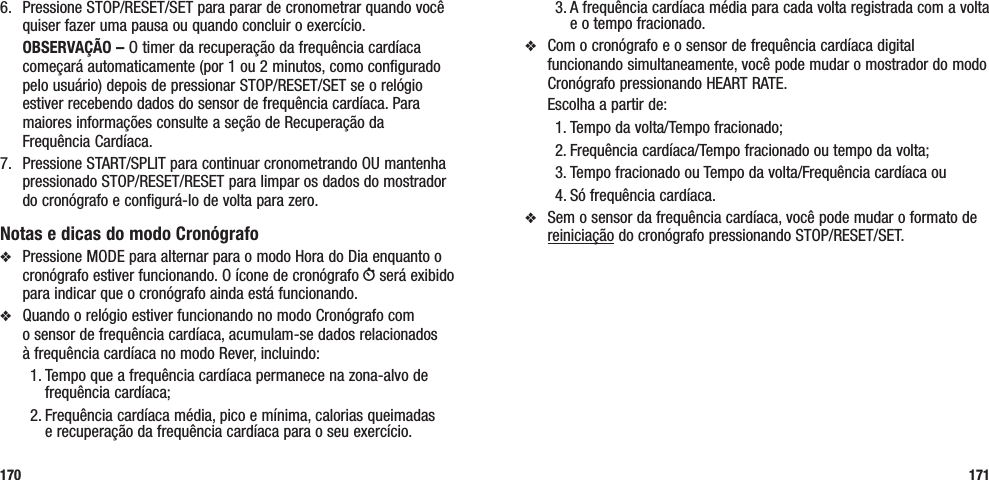 3. A frequência cardíaca média para cada volta registrada com a volta e o tempo fracionado.v  Com o cronógrafo e o sensor de frequência cardíaca digital funcionando simultaneamente, você pode mudar o mostrador do modo Cronógrafo pressionando HEART RATE.   Escolha a partir de: 1. Tempo da volta/Tempo fracionado; 2. Frequência cardíaca/Tempo fracionado ou tempo da volta;3. Tempo fracionado ou Tempo da volta/Frequência cardíaca ou 4. Só frequência cardíaca.v  Sem o sensor da frequência cardíaca, você pode mudar o formato de reiniciação do cronógrafo pressionando STOP/RESET/SET.1716.   Pressione STOP/RESET/SET para parar de cronometrar quando você quiser fazer uma pausa ou quando concluir o exercício. OBSERVAÇÃO – O timer da recuperação da frequência cardíaca começará automaticamente (por 1 ou 2 minutos, como configurado pelo usuário) depois de pressionar STOP/RESET/SET se o relógio estiver recebendo dados do sensor de frequência cardíaca. Para maiores informações consulte a seção de Recuperação da  Frequência Cardíaca.7.  Pressione START/SPLIT para continuar cronometrando OU mantenha pressionado STOP/RESET/RESET para limpar os dados do mostrador do cronógrafo e configurá-lo de volta para zero.Notas e dicas do modo Cronógrafov  Pressione MODE para alternar para o modo Hora do Dia enquanto o cronógrafo estiver funcionando. O ícone de cronógrafo W será exibido para indicar que o cronógrafo ainda está funcionando.v  Quando o relógio estiver funcionando no modo Cronógrafo com  o sensor de frequência cardíaca, acumulam-se dados relacionados  à frequência cardíaca no modo Rever, incluindo:1. Tempo que a frequência cardíaca permanece na zona-alvo de frequência cardíaca; 2. Frequência cardíaca média, pico e mínima, calorias queimadas  e recuperação da frequência cardíaca para o seu exercício.170