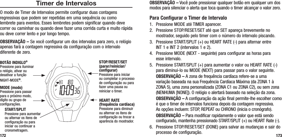 OBSERVAÇÃO – Você pode pressionar qualquer botão em qualquer um dos modos para silenciar o alerta que toca quando o timer alcançar o valor zero.Para Configurar o Timer de Intervalo1.  Pressione MODE até TIMER aparecer.2.  Pressione STOP/RESET/SET até que SET apareça brevemente no mostrador, seguido pelo timer com o número do intervalo piscando.3.  Pressione START/SPLIT (+) ou HEART RATE (-) para alternar entre  INT 1 e INT 2 (intervalos 1 e 2).4.  Pressione MODE (NEXT - seguinte) para configurar as horas para  esse intervalo.5.  Pressione START/SPLIT (+) para aumentar o valor ou HEART RATE (-) para diminui-lo ou MODE (NEXT) para passar para o valor seguinte. OBSERVAÇÃO – A zona de frequência cardíaca refere-se a uma variação baseada na sua Frequência Cardíaca Máxima (da ZONA 1 à ZONA 5), uma zona personalizada (ZONA C1 ou ZONA C2), ou sem zona (NENHUMA [NONE]). O relógio o alertará baseado na seleção da zona. OBSERVAÇÃO – A configuração da ação final permite-lhe escolher como é que o timer de intervalos funciona depois da contagem regressiva.  As opções incluem: STOP, REPEAT ou CHRONO (inicia o cronógrafo). OBSERVAÇÃO – Para modificar rapidamente o valor que está sendo configurado, mantenha pressionado START/SPLIT (+) ou HEART Rate (-).6.  Pressione STOP/RESET/SET (DONE) para salvar as mudanças e sair do processo de configuração. 173Timer de IntervalosO modo de Timer de Intervalos permite configurar duas contagens regressivas que podem ser repetidas em uma sequência ou como lembrete para eventos. Esses lembretes podem significar quando deve correr ou caminhar ou quando deve fazer uma corrida curta e muito rápida ou deve correr lento e por longo tempo.OBSERVAÇÃO – Se você configurar um dos intervalos para zero, o relógio apenas fará a contagem regressiva da configuração com o intervalo diferente de zero.172START/SPLITPressione para aumentar ou alternar os itens de configuração ou para iniciar ou continuar a cronometragem.STOP/RESET/SET (parar/reiniciar/configurar)Pressione para iniciar ou completar o processo de configuração ou para fazer uma pausa ou reiniciar o timer.HEART RATE (frequência cardíaca)Pressione para diminuir ou alternar os itens de configuração ou trocar a aparência do mostrador.MODE (modo)Pressione para passar para o próximo modo, dígito ou grupo de configurações.BOTÃO INDIGLO® Pressione para iluminar o relógio, ativar ou desativar a função NIGHT-MODE®. 